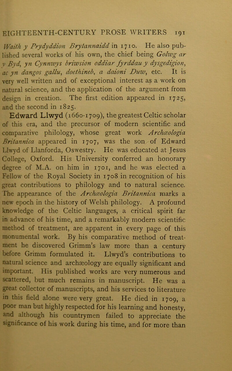 lVaií/i y Prydyddion Brytafinaidd in 1710. He also pub- lished several worlcs of his own, the chief being Golwg ar V Byd^ yn Cynnwys briwsion oddiar fyrddau y dysgedigion, ac yn dangos gallu, doeitiineb, a daioni Buw, etc. It is very well written and of exceptional interest as a work on natural science, and the application of the argument from design in creation. The first edition appeared in 1725, and the second in 1825. Edward Llwyd (1660-1709), the greatest Celtic scholar of this era, and the precursor of modern scientific and comparative philology, whose great work Archceologia Britannica appeared in 1707, was the son of Edward Llwyd of Llanforda, Oswestry. He was educated at Jesus College, Oxford. His University conferred an honorary degree of M.A. on him in 1701, and he was elected a Fellow of the Royal Society in 1708 in recognition of his great contributions to philology and to natural science. The appearance of the Archceologia Britannica marks a new epoch in the history of Welsh philology. A profound knowledge of the Celtic languages, a critical spirit far in advance of his time, and a remarkably modern scientific method of treatment, are apparent in every page of this monumental work. By his comparative method of treat- ment he discovered Grimm’s law more than a century before Grimm formulated it. Llwyd’s contributions to natural science and archmology are equally significant and important. His published works are very numerous and scattered, but much remains in manuscript. He was a great collector of manuscripts, and his services to literature in this field alone were very great. He died in 1709, a poor man but highly respected for his learning and honesty, and although his countrymen failed to appreciate the significance of his work during his time, and for more than