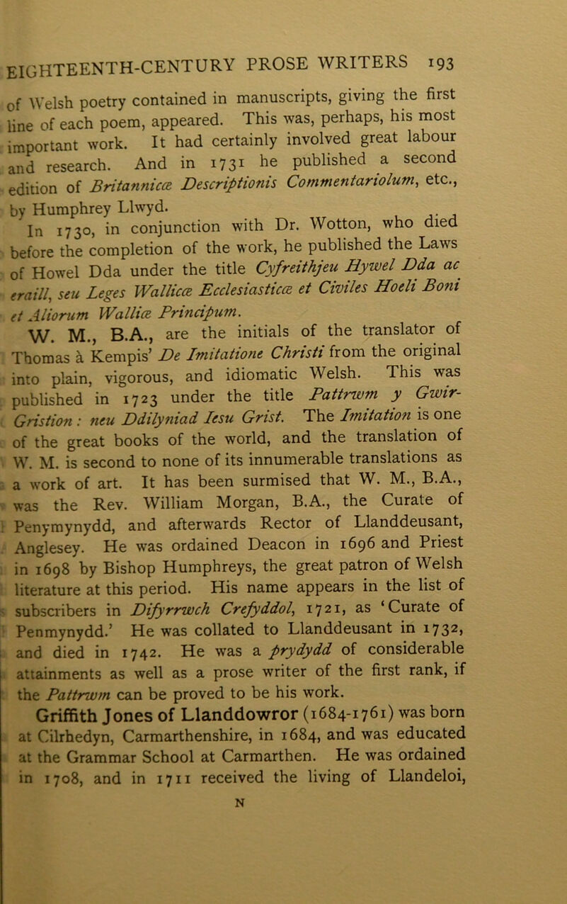 of Welsh poetry contained in manuscripts, giving the first line of each poem, appeared. This was, perhaps, his most important work. It had certainly involved great labour and research. And in 1731 he published a second edition of Britannica Descriptionis Commentariolum, etc., by Humphrey Llwyd. In 1730, in conjunction with Dr. Wotton, who died before the completion of the work, he published the Laws of Howel Dda under the title Cyfreithjeu Hywel Dda ac^ eraill, seu Leges WalliccB Ecclesiasticce et Cwiles Hoeli Boni et Aliortcm Wallice Principum. W. M., B.A., are the initials of the translator of Thomas à Kempis’ De Imitatione Christt from the original into plain, vigorous, and idiomatic Welsh. This was published in 1723 under the title Pattrwm y Gwir- Gristion : neu Ddilyniad lesu Grist. The Imitation is one of the great books of the world, and the translation of W. M. is second to none of its innumerable translations as a work of art. It has been surmised that W^. M., B.A., was the Rev. William Morgan, B.A., the Curate of Penymynydd, and afterwards Rector of Llanddeusant, Anglesey. He was ordained Deacon in 1696 and Priest in 1698 by Bishop Humphreys, the great patron of Welsh literature at this period. His name appears in the list of subscribers in Difyrrwch Crefyddol.^ 1721» S’S ‘Curate of Penmynydd.’ He was collated to Llanddeusant in 173^» and died in 1742. He was a prydydd of considerable attainments as well as a prose writer of the first rank, if the Pattrwm can be proved to be his work. Griffith Jones of Llanddowror (1684-1761) was born at Cilrhedyn, Carmarthenshire, in 1684, and was educated at the Grammar School at Carmarthen. He was ordained in 1708, and in 1711 received the living of Llandeloi, N
