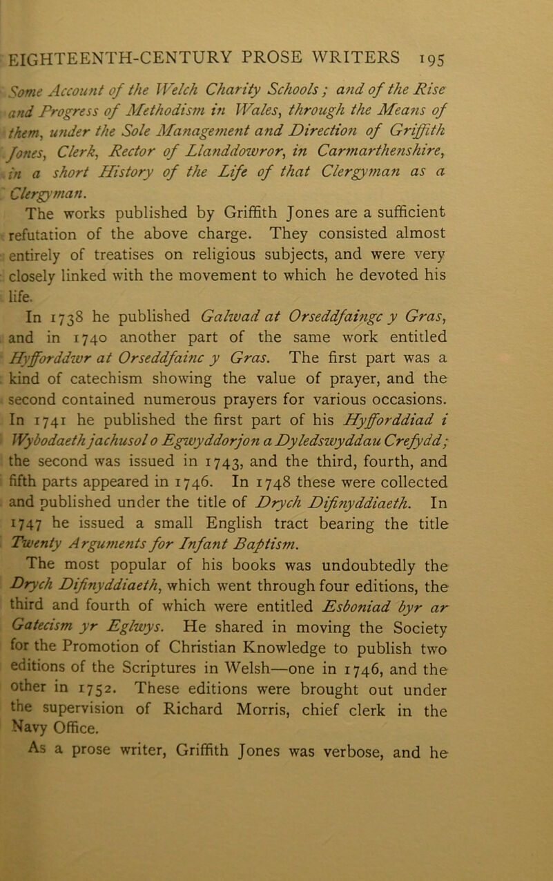 Some Account of the Welch Charity Schools ; andoftheRise and Frogress of Methodism in JVaies, through the Means of them, under the Sole Management and Directio7i of Griffith fones, Clerh, Rector of Llanddowror, in Carmarthenshire, in a short History of the Life of that Clergy^ìian as a Clergyman. The works published by Griffith Jones are a sufficient refutation of the above charge. They consisted almost entirely of treatises on religious subjects, and were very closely linked with the movement to which he devoted his life. In 1738 he published Galwad at Orseddfaingc y Gras, and in 1740 another part of the same work entitled Hyfforddwr at Orseddfainc y Gras. The first part was a kind of catechism showing the value of prayer, and the second contained numerous prayers for various occasions. In 1741 he published the first part of his Hyfforddiad i JVybodaeth jachusol 0 Egwyddorjon a Dyledswyddau Crefydd; the second was issued in 1743, and the third, fourth, and fifth parts appeared in 1746. In 1748 these were collected and published under the title of Drych Difinyddiaeth. In 1747 he issued a small English tract bearing the title Tweniy Arguments for Lnfant Baptism. The most popular of his books was undoubtedly the Drych Difinyddiaeth, which went through four editions, the third and fourth of which were entitled Esboniad byr ar Gatecism yr Eglwys. He shared in moving the Society for the Promotion of Christian Rnowledge to publish two editions of the Scriptures in Welsh—one in 1746, and the other in 1752. These editions were brought out under the supervision of Richard Morris, chief clerk in the Navy Óffice. As a prose writer, Griffith Jones was verbose, and he