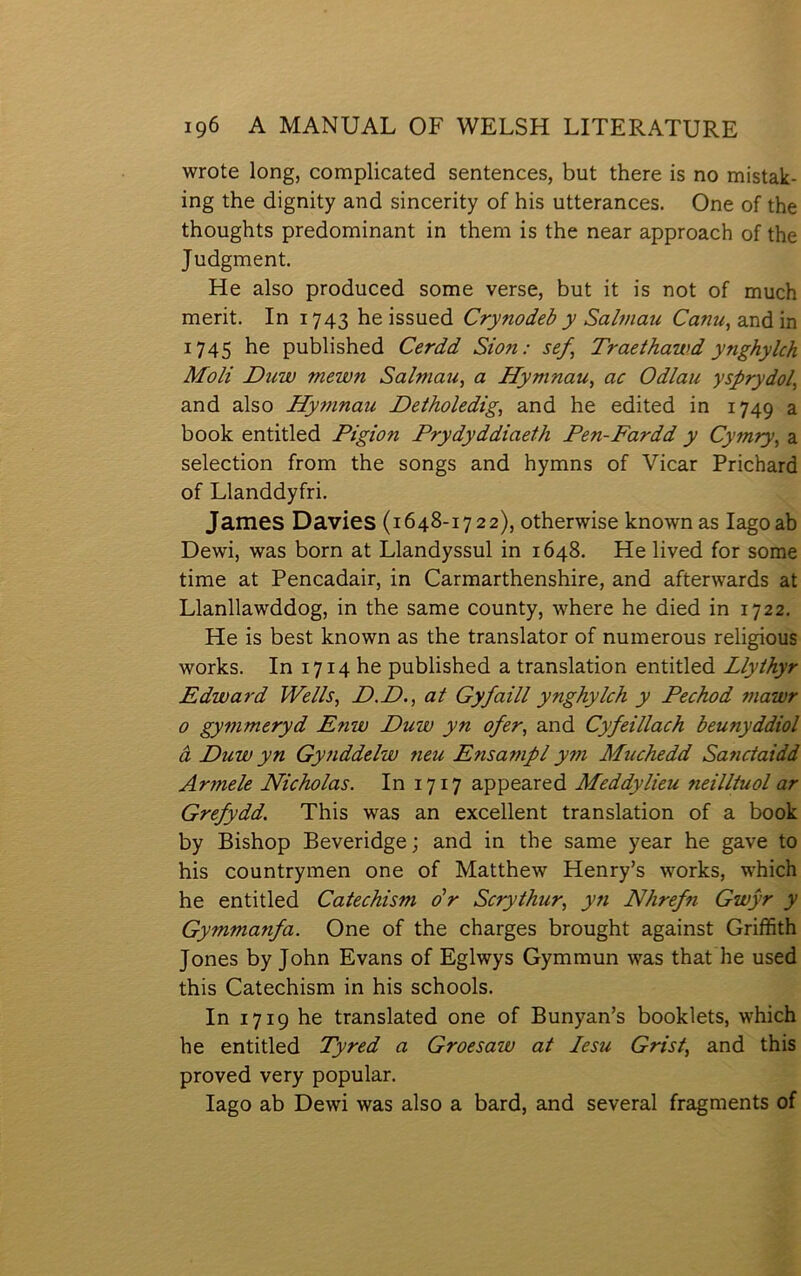 wrote long, complicated sentences, but there is no mistak- ing the dignity and sincerity of his utterances. One of the thoughts predominant in them is the near approach of the Judgment. He also produced some verse, but it is not of much merit. In 1743 he issued Crynodeb y Salmau Canu, and in 1745 he published Cerdd Sion: sef Traethawd ynghylch Moli Duw mewn Salmau, a Hymnau, ac Odlau ysprydol^ and also Hy77inau Detholedig, and he edited in 1749 a book entitled Pigion Prydyddiaeth Pen-Fardd y Cymry^ a selection from the songs and hymns of Vicar Prichard of Llanddyfri. James Davies (1648-1722), otherwise known as lagoab Dewi, was born at Llandyssul in 1648. He lived for some time at Pencadair, in Carmarthenshire, and afterwards at Llanllawddog, in the same county, where he died in 1722. He is best known as the translator of numerous religious works. In 1714 he published a translation entitled Llythyr Edward Wei/s, D.D., at Gyfaill ynghylch y Pechod mawr 0 gymmeryd Enw Duw yn ofer, and Cyfeillach beunyddiol â Duw yn Gy?iddelw 7ieu Ensampl ym Muchedd Sa7ictaidd Armele Nicholas. In 1717 appeared Meddylieu 7ieilltuol ar Grefydd. This was an excellent translation of a book by Bishop Beveridge \ and in the same year he gave to his countrymen one of Matthew Henry’s works, which he entitled Catechism dr Scrythur, y7i Nhref^i Gwŷr y Gymmanfa. One of the charges brought against Griíhth Jones by John Evans of Eglwys Gymmun was that he used this Catechism in his schools. In 1719 he translated one of Bunyan’s booklets, which he entitled Tyred a Groesaw at lesu Grist, and this proved very popular. lago ab Dewi was also a bard, and several fragments of