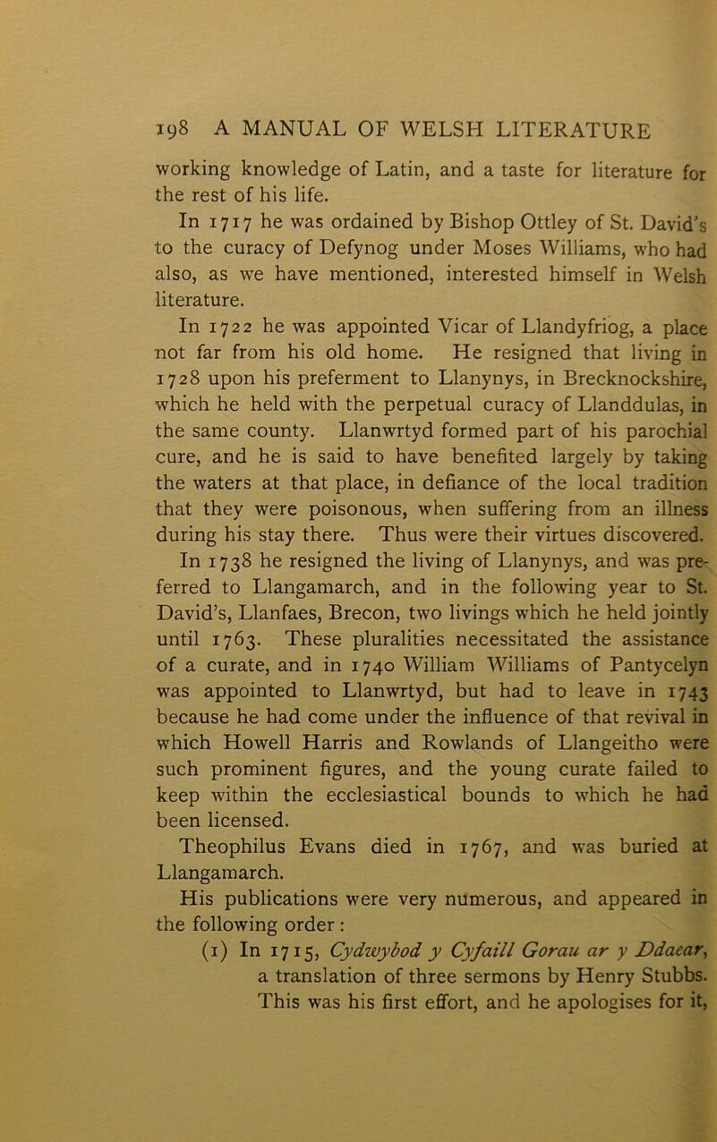 working knowledge of Latin, and a taste for literature for the rest of his life. In 1717 he was ordained by Bishop Ottley of St. David’s to the curacy of Defynog under Moses Williams, who had also, as we have mentioned, interested himself in Welsh literature. In 1722 he was appointed Vicar of Llandyfriog, a place not far from his old home. He resigned that living in 1728 upon his preferment to Llanynys, in Brecknockshire, which he held with the perpetual curacy of Llanddulas, in the same county. Llanwrtyd formed part of his parochial cure, and he is said to have benefited largely by taking the waters at that place, in defiance of the local tradition that they were poisonous, when suífering from an illness during his stay there. Thus were their virtues discovered. In 1738 he resigned the living of Llanynys, and was pre- ferred to Llangamarch, and in the following year to St. David’s, Llanfaes, Brecon, two livings which he held jointly until 1763. These pluralities necessitated the assistance of a curate, and in 1740 William Williams of Pantycelyn was appointed to Llanwrtyd, but had to leave in 1743 because he had come under the influence of that revival in which Howell Harris and Rowlands of Llangeitho were such prominent figures, and the young curate failed to keep within the ecclesiastical bounds to which he had been licensed. Theophilus Evans died in 1767, and w'as buried at Llangamarch. His publications were very numerous, and appeared in the following order: (i) In 1715, Cydwybod y Cyfaill Gorau ar y Ddaear, a translation of three sermons by Henry Stubbs. This was his first effort, and he apologises for it.