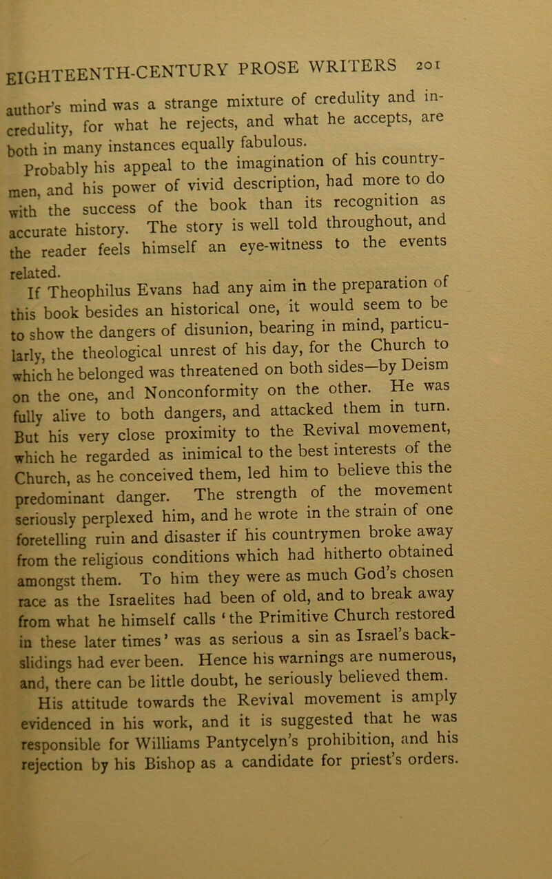 authoPs mind was a strange mixture of credulity and in- credulity, for what he rejects, and what he accepts, are both in many instances equally fabulous. Probably his appeal to the imagination of his country- raen and his power of vivid description, had more to do with’ the success of the book than its recogmtion as accurate history. The story is well told throughout, and the reader feels himself an eye-witness to the events related. . . , c If Theophilus Evans had any aim in the preparation o this book besides an historical one, it would seem to be to show the dangers of disunion, bearing in mind, particu- iarly, the theological unrest of his day, for the Church to which he belonged was threatened on both sides—by Deism on the one, and Nonconformity on the other. He was fully alive to both dangers, and attacked them in turn. But his very close proximity to the Revival movement, which he regarded as inimical to the best interests of the Church, as he conceived them, led him to believe this the predominant danger. The strength of the movement seriously perplexed him, and he wrote in the strain of one foretelling ruin and disaster if his countrymen broke away from the religious conditions which had hitherto obtained amongst them. To him they were as much God’s chosen race as the Israelites had been of old, and to break away from what he himself calls ‘ the Primitiye Church restored in these later times ’ was as serious a sin as Israel s back- slidings had ever been. Hence his warnings are numerous, and, there can be little doubt, he seriously believed them. His attitude towards the Revival movement is amply evidenced in his work, and it is suggested that he was responsible for Williams Pantycelyn’s prohibition, and his rejection by his Bishop as a candidate for priest s orders.