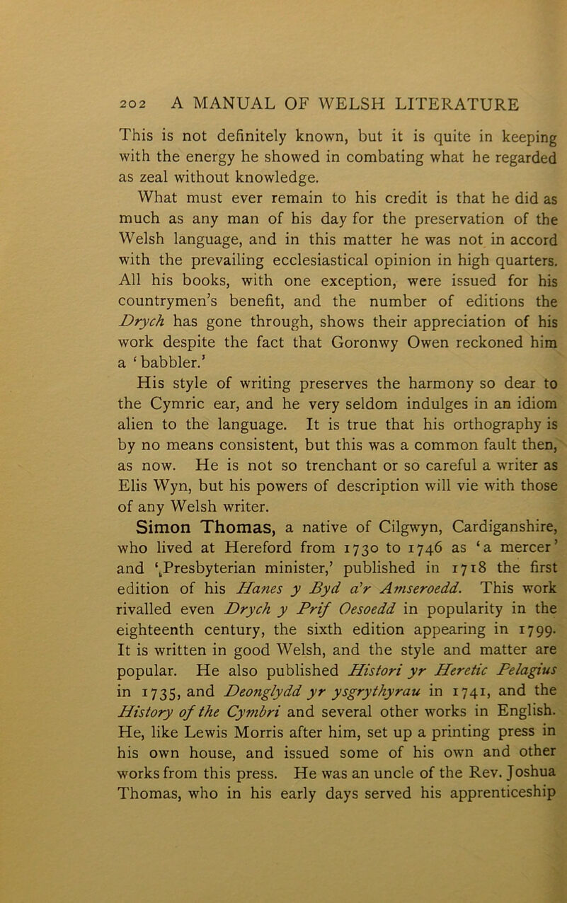 This is not definitely lcnown, but it is quite in lceeping with the energy he showed in combating what he regarded as zeal without lcnowledge. What must ever remain to his credit is that he did as much as any man of his day for the preservation of the Welsh language, and in this matter he was not in accord with the prevailing ecclesiastical opinion in high quarters. All his boolcs, with one exception, were issued for his countrymen’s benefit, and the number of editions the Drych has gone through, shows their appreciation of his worlc despite the fact that Goronwy Owen reclconed him a ‘babbler.’ His style of writing preserves the harmony so dear to the Cymric ear, and he very seldom indulges in an idiom alien to the language. It is true that his orthography is by no means consistent, but this was a common fault then, as now. He is not so trenchant or so careful a writer as Elis Wyn, but his powers of description will vie with those of any Welsh writer. Simon Thomas, a native of Cilgwyn, Cardiganshire, who lived at Hereford from 1730 to 1746 as ‘a mercer’ and ‘^Presbyterian minister,’ published in 1718 the first edition of his Hanes y Byd a'r Amseroedd. This work rivalled even Drych y Prif Oesoedd in popularity in the eighteenth century, the sixth edition appearing in 1799. It is written in good Welsh, and the style and matter are popular. He also published Histori yr Heretic Pelagius in 1735, and Deonglydd yr ysgrythyrau in 1741, and the History of the Cymbri and several other works in English. He, like Lewis Morris after him, set up a printing press in his own house, and issued some of his own and other worksfrom this press. He was an uncle of the Rev. Joshua Thomas, who in his early days served his apprenticeship
