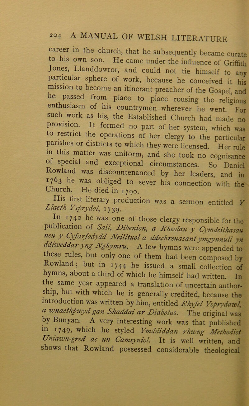 career m the church, that he subsequently became curate to his own son. He came under the influence of GrifiSth Jones, Llanddowror, and could not tie himself to any particular sphere of work, because he conceived it his mission to become an itinerant preacher of the Gospel, and he passed from place to place rousing the religious enthusiasm of his countrymen wherever he went. For such work as his, the Established Church had made no provision. It formed no part of her system, which was to restrict the operations of her clergy to the particular parishes or districts to which they were licensed. Her rule in this matter was uniform, and she took no cognisance of special and exceptional circumstances. So Daniel Rowland was discountenanced by her leaders, and in 1763 he was obliged to sever his connection with the Church. He died in 1790. His first literary production was a sermon entitled V Llaeth Ysprydol, 1739. In 1742 he was one of those clergy responsible for the publication of Satl^ Dibejiion, a Rheolau y Cymdeithasau neu y Cyfarfodydd Neilltuol a ddechreuasantymgynnuU yn ddtweddaryng Nghytnru. A few hymns were appended to these rules, but only one of them had been composed by Rowlandj but in 1744 he issued a small collection of hymns, about a third of which he himself had written. In the same year appeared a translation of uncertain author- ship, but with which he is generally credited, because the introduction was written by him, entitled Rhyfel Yspn’daw/, a wnaethpwyd gan Shaddai ar Diabolus. The original was by Bunyan. A very interesting work was that published in 1749, which he styled Ymddiddan rhwtig Methodist Umawn~gred ac un Camsyntol. It is well written, and shows that Rowland possessed considerable theological