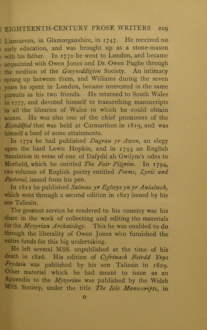 Llancarvan, in Glamorganshire, in 1747. He received no early education, and was brought up as a stone-mason with his father. In 1770 he went to London, and became acquainted with Owen Jones and Dr. Owen Pughe through the medium of the Gwyneddigion Society. An intimacy sprang up between them, and Williams during the seven years he spent in London, became interested in the same pursuits as his two friends. He returned to South Wales in 1777, and devoted himself to transcribing manuscripts in all the libraries of Wales to which he could obtain access. He was also one of the chief promoters of the Eisteddfod that was held at Carmarthen in 1819, and was himself a bard of some attainments. In 1772 he had published Dagrau yr Awen, an elegy upon the bard Lewis Hopkin, and in 1793 English translation in verse of one of Dafydd ab Gwilym’s odes to Morfudd, which he entitled The Fair Pilgrim. In 1794, two volumes of English poetry entitled Poems, Lyric and Pastoral, issued from his pen. In 1812 \\Q'^MhYish&á Salmau yr Eglwysynyr Anialwch^ which went through a second edition in 1827 issued by his son Taliesin. The greatest service he rendered to his country was his share in the work of collecting and editing the materials forthe Myvyrian Archaiology. This he was enabled to do through the liberality of Ow'en Jones who furnished the entire funds for this big undertaking. He left several MSS. unpublished at the time of his death in 1826. His edition of Cyfrinach Beirdd Ynys Prydain was published by his son Taliesin in 1829. Other material which he had meant to issue as an Appendix to the Myvyrian was published by the Welsh MSS. Society, under the title The lolo Manuscripts, in o