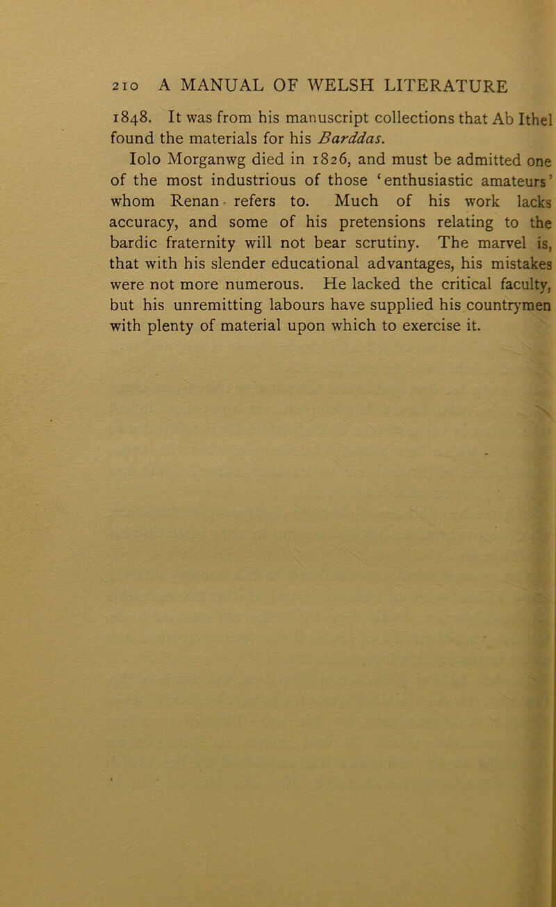 1848. It was from his manuscript collections that Ab Ithel found the materials for his Barddas. lolo Morganwg died in 1826, and must be admitted one of the most industrious of those ‘ enthusiastic amateurs’ whom Renan- refers to. Much of his work lacks accuracy, and some of his pretensions relating to the bardic fraternity will not bear scrutiny. The marvel is, that with his slender educational advantages, his mistakes were not more numerous. He lacked the critical faculty, but his unremitting labours have supplied his countrymen with plenty of material upon which to exercise it.