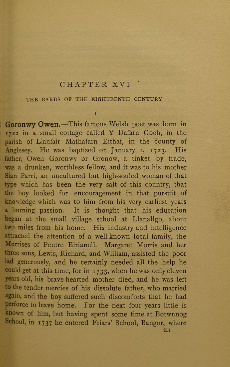 CHAPTER XVI ' THE BARDS OF THE EIGHTEENTH CENTURY I Goronwy Owen.—This famous Welsh poet was born in 1722 in a small cottage called Y Dafarn Goch, in the parish of Llanfair Mathafarn Eithaf, in the county of Anglesey. He was baptized on January i, 1723. His father, Owen Goronwy or Gronow, a tinlcer by trade, was a drunlcen, worthless fellow, and it was to his mother Sian Parri, an uncultured but high-souled woman of that type w'hich has been the very salt of this country, that the boy loolced for encouragement in that pursuit of knowledge which was to him from his very earliest years a burning passion. It is thought that his education began at the small village school at Llanallgo, about two miles from his home. His industry and intelligence attracted the attention of a well-known local family, the Morrises of Pentre Eirianell. Margaret Morris and her three sons, Lewis, Richard, and William, assisted the poor lad generously, and he certainly needed all the help he could get at this time, for in 1733, when he was only eleven years old, his brave-hearted mother died, and he was left to the tender mercies of his dissolute father, who married again, and the boy suffered such discomforts that he had perforce to leave home. For the next four years little is known of him, but having spent some time at Botwnnog School, in 1737 he entered Friars’ School, Bangur, where