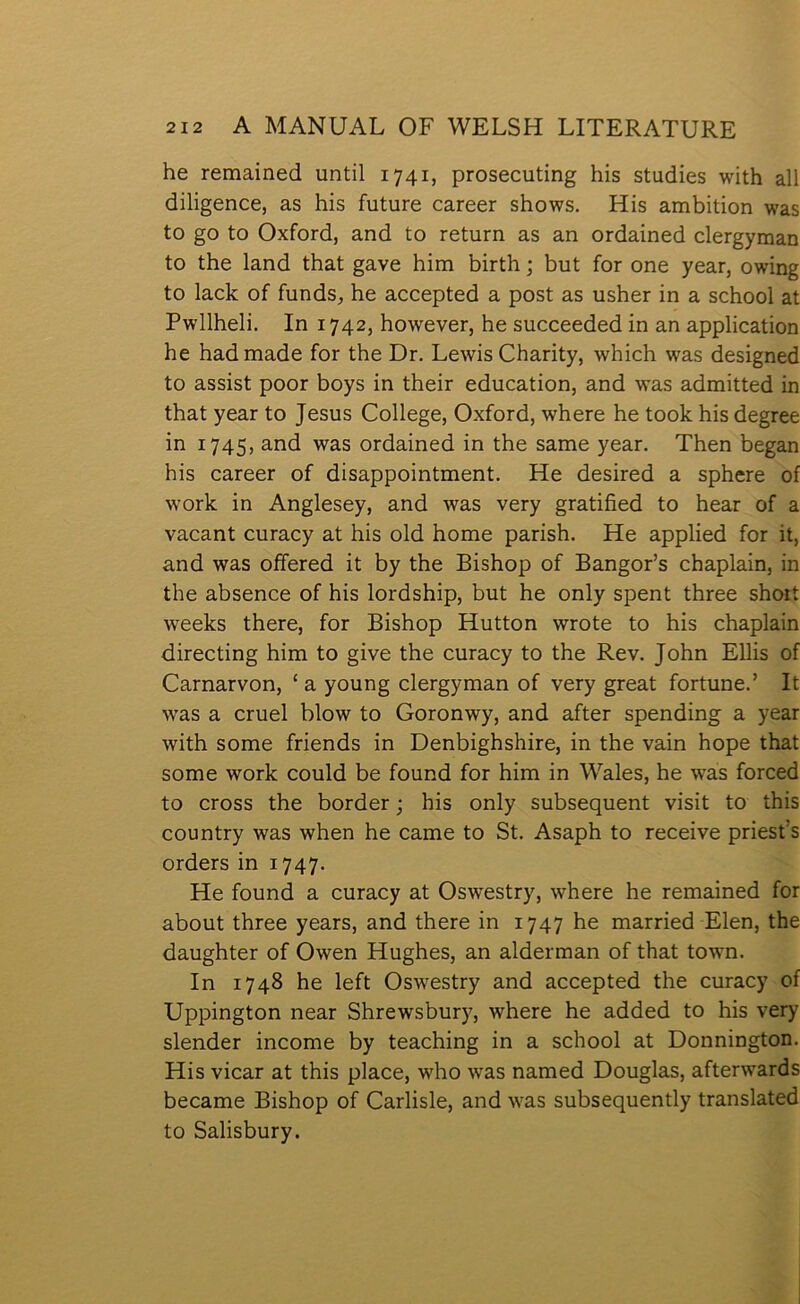 he remained until 1741, prosecuting his studies with all diligence, as his future career shows. His ambition was to go to Oxford, and to return as an ordained clergyman to the land that gave him birth; but for one year, owing to lack of funds, he accepted a post as usher in a school at Pwllheli. In 1742, however, he succeeded in an application he hadmade for the Dr. Lewis Charity, which was designed to assist poor boys in their education, and w’as admitted in that year to Jesus College, Oxford, where he took his degree in 1745, and was ordained in the same year. Then began his career of disappointment. He desired a sphere of work in Anglesey, and was very gratified to hear of a vacant curacy at his old home parish. He applied for it, and was offered it by the Bishop of Bangor’s chaplain, in the absence of his lordship, but he only spent three shoit weeks there, for Bishop Hutton wrote to his chaplain directing him to give the curacy to the Rev. John Ellis of Carnarvon, ‘ a young clergyman of very great fortune.’ It was a cruel blow to Goronwy, and after spending a year with some friends in Denbighshire, in the vain hope that some work could be found for him in Wales, he was forced to cross the border; his only subsequent visit to this country was when he came to St. Asaph to receive priest’s orders in 1747. He found a curacy at Osw’estry, where he remained for about three years, and there in 1747 he married Elen, the daughter of Owen Hughes, an alderman of that towm. In 1748 he left Oswestry and accepted the curacy of Uppington near Shrewsbury, where he added to his very slender income by teaching in a school at Donnington. His vicar at this place, who was named Douglas, after\vards became Bishop of Carlisle, and \vas subsequently translated to Salisbury.