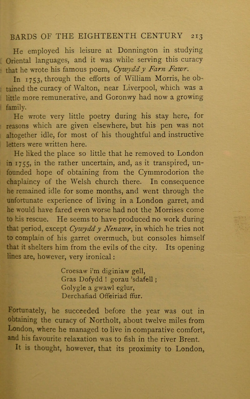 He employed his leisure at Donnington in studying Oriental languages, and it was while serving this curacy that he wrote his famous poem, Cywyddy Farn Fawr. In 1753, through the eíforts of William Morris, he ob- tained the curacy of Walton, near Liverpool, which was a little more remunerative, and Goronwy had now a growing family. He wrote very little poetry during his stay here, for reasons which are given elsewhere, but his pen was not altogether idle, for most of his thoughtful and instructive letters were written here. He liked the place so little that he removed to London in 1755, in the rather uncertain, and, as it transpired, un- founded hope of obtaining from the Cymmrodorion the chaplaincy of the Welsh church there. In consequence he remained idle for some months, and went through the unfortunate experience of living in a London garret, and he would have fared even worse had not the Morrises come to his rescue. He seems to have produced no work during that period, except Cywyddy Netiawr., in which he tries not to complain of his garret overmuch, but consoles himself that it shelters him from the evils of the city. Its opening lines are, however, very ironical: Croesaw i’m diginiaw gell, Gras Dofydd ! gorau ’sdafell; Golygle a gwawl eglur, Derchafiad Offeiriad ífur. Fortunately, he succeeded before the year was out in obtaining the curacy of Northolt, about twelve miles from London, where he managed to live in comparative comfort, and his favourite relaxation was to fish in the river Brent. It is thought, however, that its proximity to London,