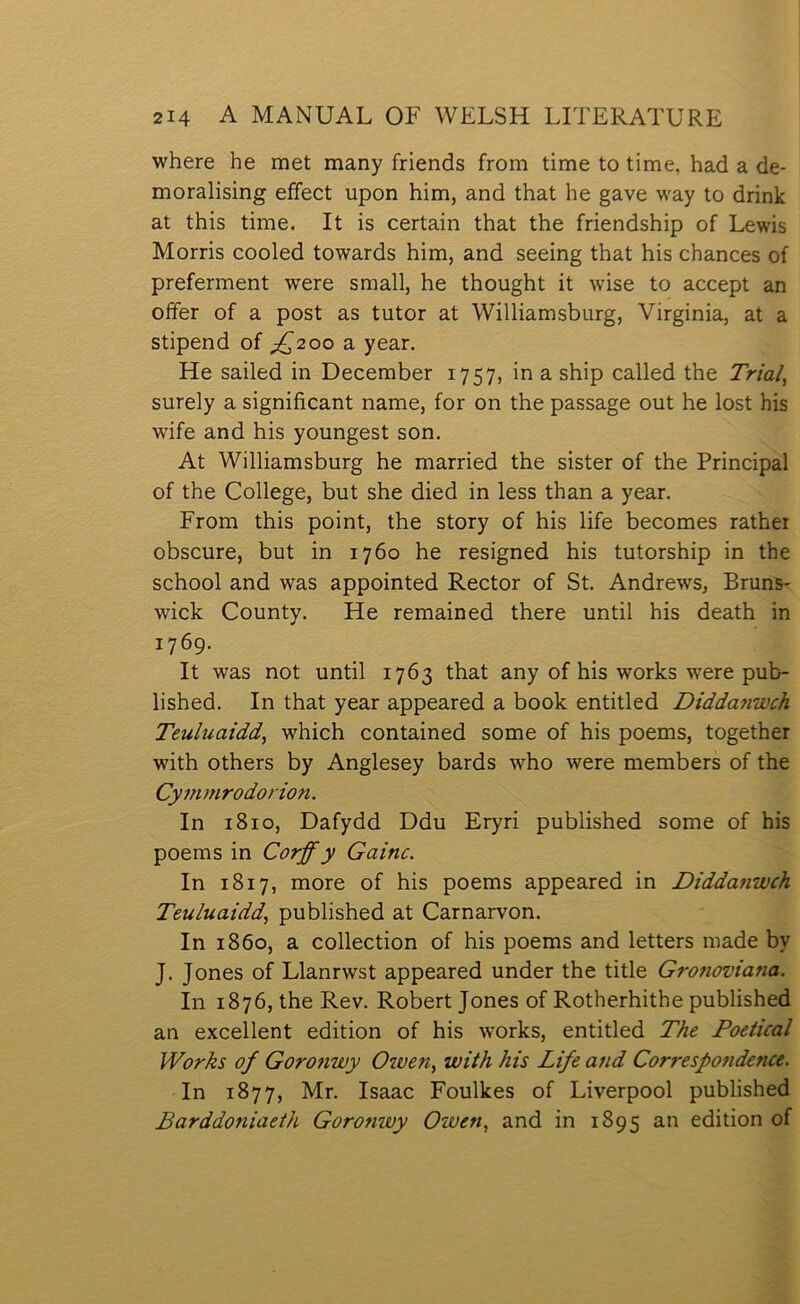 where he met many friends from time to time, had a de- moralising effect upon him, and that he gave way to drink at this time. It is certain that the friendship of Lewis Morris cooled towards him, and seeing that his chances of preferment were small, he thought it wise to accept an oífer of a post as tutor at Williamsburg, Yirginia, at a stipend of ;z^2oo a year. He sailed in December 1757, in a ship called the Trial^ surely a significant name, for on the passage out he lost his wife and his youngest son. At Williamsburg he married the sister of the Principal of the College, but she died in less than a year. From this point, the story of his life becomes rather obscure, but in 1760 he resigned his tutorship in the school and was appointed Rector of St. Andrews, Bruns- wick County. He remained there until his death in 1769. It was not until 1763 that any of his works were pub- lished. In that year appeared a book entitled Diddajiwch Teuluaidd^ which contained some of his poems, together with others by Anglesey bards who were members of the Cymrnrodorion. In 1810, Dafydd Ddu Eryri published some of his poems in Corff y Gainc. In 1817, more of his poems appeared in Diddanwch Teuluaidd, published at Carnarvon. In 1860, a collection of his poems and letters made by J. Jones of Llanrwst appeared under the title Gronoviana. In 1876, the Rev. Robert Jones of Rotherhithe published an excellent edition of his works, entitled The Poetical Worhs of Goronwy Owen^ with his Life and Correspondence. In 1877, Mr. Isaac Foulkes of Liverpool published Barddoniaeth Goronwy Owen, and in 1895 an edition of