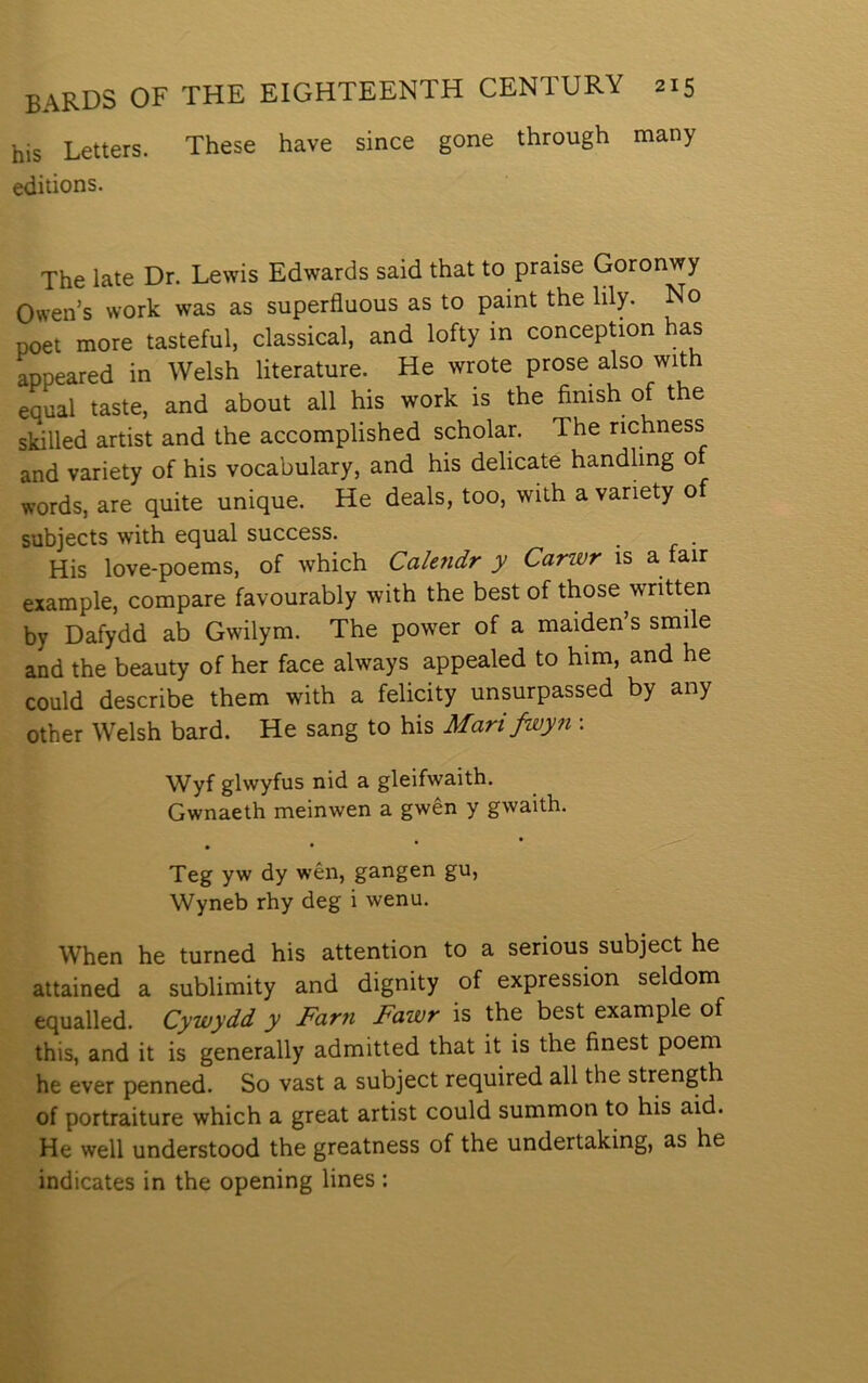 his Letters. These have since gone through tnany editions. The late Dr. Lewis Edwards said that to praise Goronwy Owen’s work was as superfluous as to paint the lily. No poet more tasteful, classical, and lofty in conception has appeared in Welsh literature. He wrote prose also with eaual taste, and about all his work is the finish of the sldlled artist and the accomplished scholar. The richness and yariety of his vocabulary, and his delicate handling o words, are quite unique. He deals, too, with a vanety of subjects with equal success. His love-poems, of which Calendr y Cariür is a fair example, compare favourably with the best of those written by Dafydd ab Gwilym. The power of a maiden’s smile and the beauty of her face always appealed to him, and he could describe them with a felicity unsurpassed by any other Welsh bard. He sang to his Mari fwyn : Wyf glwyfus nid a gleifwaith. Gwnaeth meinwen a gwên y gwaith. Teg yw dy wên, gangen gu, Wyneb rhy deg i wenu. When he turned his attention to a serious subject he attained a sublimity and dignity of expression seldom equalled. Cywydd y Farn Fawr is the best example of this, and it is generally admitted that it is the finest poem he ever penned. So vast a subject required all the strength of portraiture which a great artist could summon to his aid. He well understood the greatness of the undertaking, as he indicates in the opening lines :