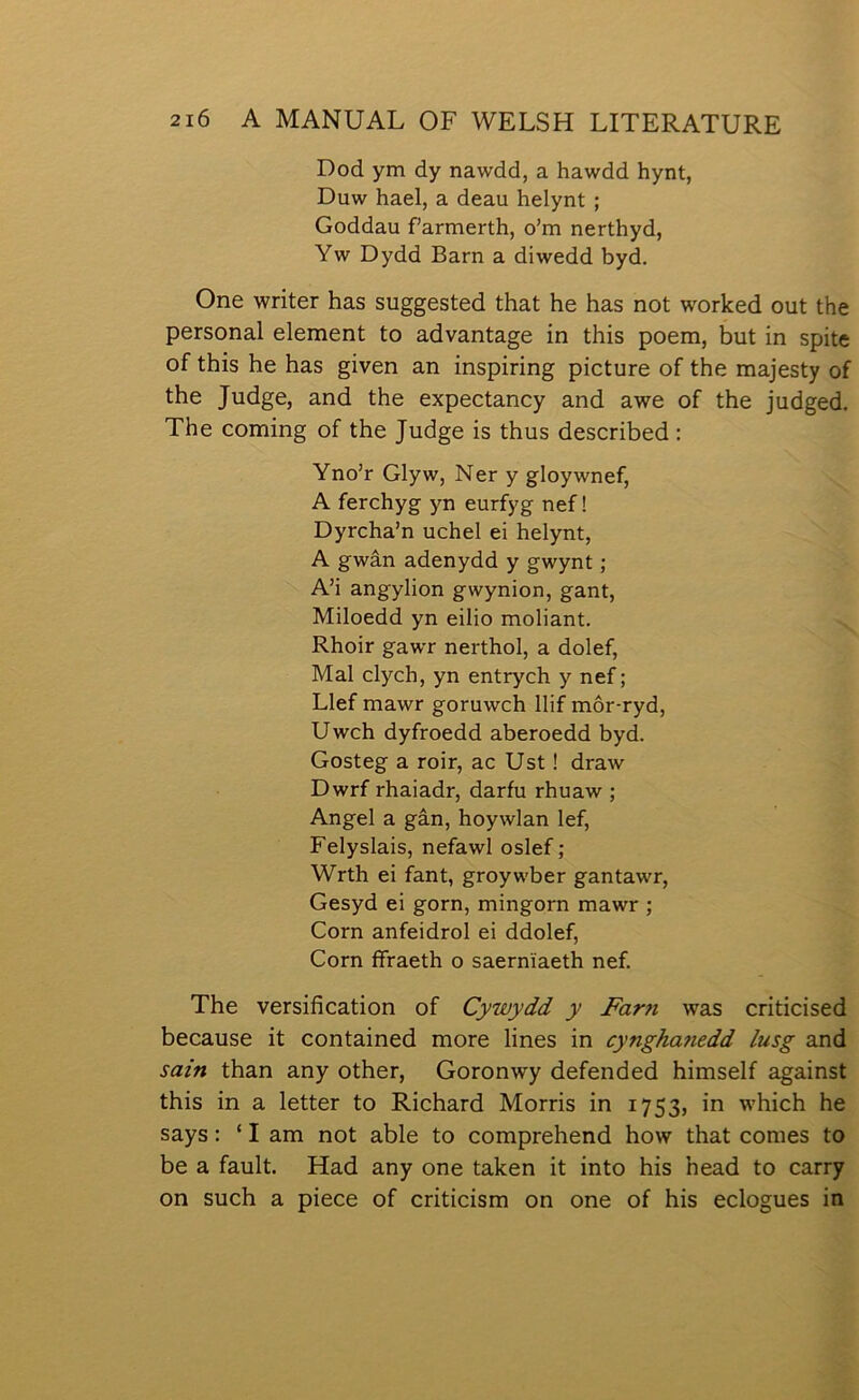 Dod ym dy nawdd, a hawdd hynt, Duw hael, a deau helynt ; Goddau farmerth, o’m nerthyd, Yw Dydd Barn a diwedd byd. One writer has suggested that he has not worlced out the personal element to advantage in this poem, but in spite of this he has given an inspiring picture of the majesty of the Judge, and the expectancy and awe of the judged. The coming of the Judge is thus described : Yno’r Glyw, Ner y gloywnef, A ferchyg yn eurfyg nef! Dyrcha’n uchel ei helynt, A gwân adenydd y gwynt; A’i angylion gwynion, gant, Miloedd yn eilio moliant. Rhoir gawr nerthol, a dolef, Mal clych, yn entrych y nef; Llef mawr goruwch llif môr-ryd, Uwch dyfroedd aberoedd byd. Gosteg a roir, ac Ust 1 draw Dwrf rhaiadr, darfu rhuaw ; Angel a gân, hoywlan lef, Felyslais, nefawl oslef; Wrth ei fant, groywber gantawr, Gesyd ei gorn, mingorn mawr ; Corn anfeidrol ei ddolef, Corn ífraeth o saernîaeth nef. The versification of Cywydd y Farn was criticised because it contained more lines in cynghanedd lusg and sain than any other, Goronwy defended himself against this in a letter to Richard Morris in 1753, in which he says: ‘ I am not able to comprehend how that coraes to be a fault. Had any one talcen it into his head to carry on such a piece of criticism on one of his eclogues in