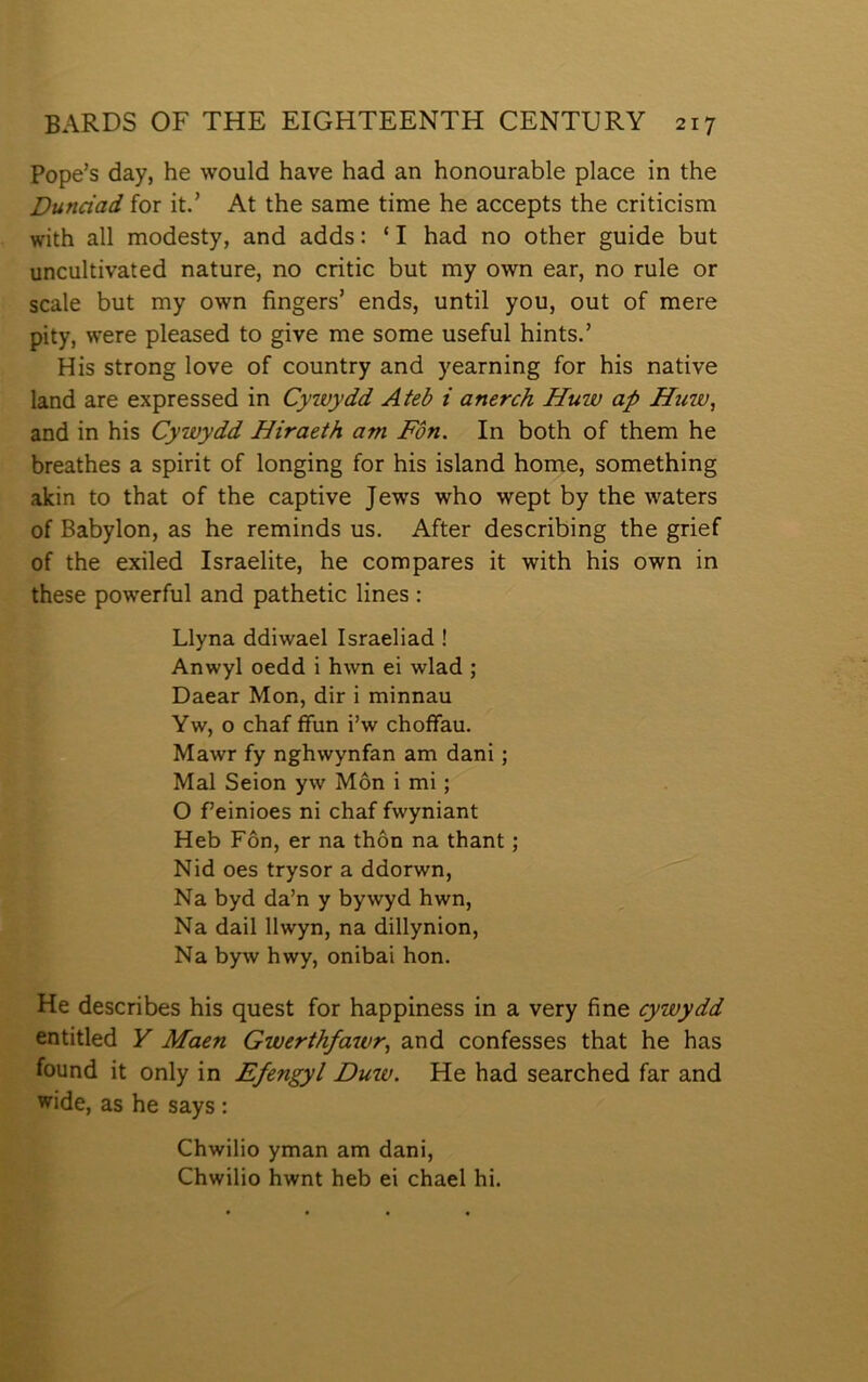 Pope’s day, he would have had an honourable place in the Dunciad for it.’ At the same time he accepts the criticism with all modesty, and adds: ‘ I had no other guide but uncultivated nature, no critic but my own ear, no rule or scale but my own fingers’ ends, until you, out of mere pity, were pleased to give me some useful hints.’ His strong Iove of country and yearning for his native land are expressed in Cywydd Ateb i anerch Huw ap Hîìw, and in his Cywydd Hiraeth am Fôn. In both of them he breathes a spirit of longing for his island home, something akin to that of the captive Jews who wept by the waters of Babylon, as he reminds us. After describing the grief of the exiled Israelite, he compares it with his own in these powerful and pathetic lines : Llyna ddiwael Israeliad ! Anwyl oedd i hwn ei wlad ; Daear Mon, dir i minnau Yw, o chaf ífun i’w choíFau. Mawr fy nghwynfan am dani; Mal Seion yw Môn i mi; O f’einioes ni chaf fwyniant Heb Fôn, er na thôn na thant; Nid oes trysor a ddorwn, Na byd da’n y bywyd hwn, Na dail llwyn, na dillynion, Na byw hwy, onibai hon. He describes his quest for happiness in a very fine cywydd entitled Y Maen Gwerthfaivr, and confesses that he has found it only in Efengyl Duw. He had searched far and wide, as he says : Chwilio yman am dani, Chwilio hwnt heb ei chael hi.