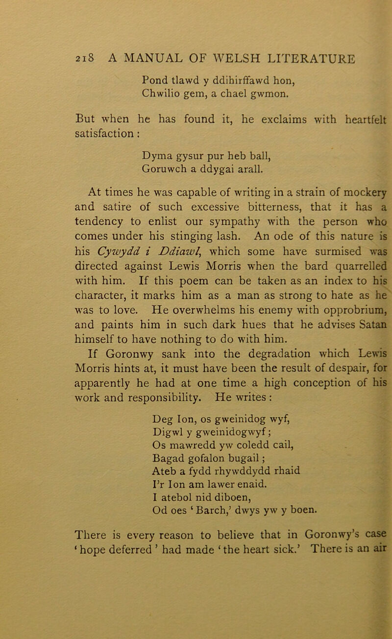 Pond tlawd y ddihirffawd hon, Chwilio gem, a chael gwmon. But when he has found it, he exclaims with heartfelt satisfaction: Dyma gysur pur heb ball, Goruwch a ddygai arall, At times he was capable of writing in a strain of modcery and satire of such excessive bitterness, that it has a tendency to enlist our sympathy with the person who comes under his stinging lash. An ode of this nature is his Cywydd i Ddiawl, which some have surmised was directed against Lewis Morris when the bard quarrelled with him. If this poem can be talcen as an index to his character, it marks him as a man as strong to hate as he w'as to love. He overwhelms his enemy with opprobrium, and paints him in such dark hues that he advises Satan himself to have nothing to do with him. If Goronwy sank into the degradation which Lewis Morris hints at, it must have been the result of despair, for apparently he had at one time a high conception of his work and responsibility. He writes : Deg lon, os gweinidog wyf, Digwl y gweinidogwyf; Os mawredd yw coledd cail, Bagad gofalon bugail; Ateb a fydd rhywddydd rhaid I’r lon am lawer enaid. I atebol nid diboen, Od oes ‘ Barch,’ dwys yw y boen. There is every reason to believe that in Goronwy’s case ‘ hope deferred ’ had made ‘ the heart sick.’ There is an air