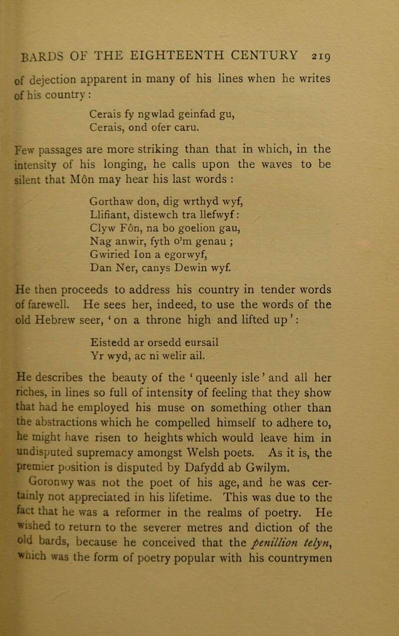 of dejection apparent in many of his lines when he writes of his country: Cerais fy ngwlad geinfad gu, Cerais, ond ofer caru. Few passages are more strilcing than that in which, in the intensity of his longing, he calls upon the waves to be silent that Môn may hear his last words : Gorthaw don, dig wrthyd wyf, Llifiant, distewch tra llefwyf: Clyw Fôn, na bo goelion gau, Nag anwir, fyth o’m genau ; Gwiried lon a egorwyf, Dan Ner, canys Dewin wyf. He then proceeds to address his country in tender words of farewell. He sees her, indeed, to use the words of the old Hebrew seer, ‘ on a throne high and lifted up ’: Eistedd ar orsedd eursail Yr wyd, ac ni welir ail. He describes the beauty of the ‘ queenly isle ’ and all her riches, in lines so full of intensity of feeling that they show that had he employed his muse on something other than the abstractions which he compelled himself to adhere to, he might have risen to heights which would leave him in undisputed supremacy amongst Welsh poets. As it is, the premier pusition is disputed by Dafydd ab Gwilym. Goronwy was not the poet of his age, and he was cer- tainly not appreciated in his lifetime. This was due to the fact that he was a reformer in the realms of poetry. He wished to return to the severer metres and diction of the old bards, because he conceived that the penillion telyn^ which was the form of poetry popular with his countrymen