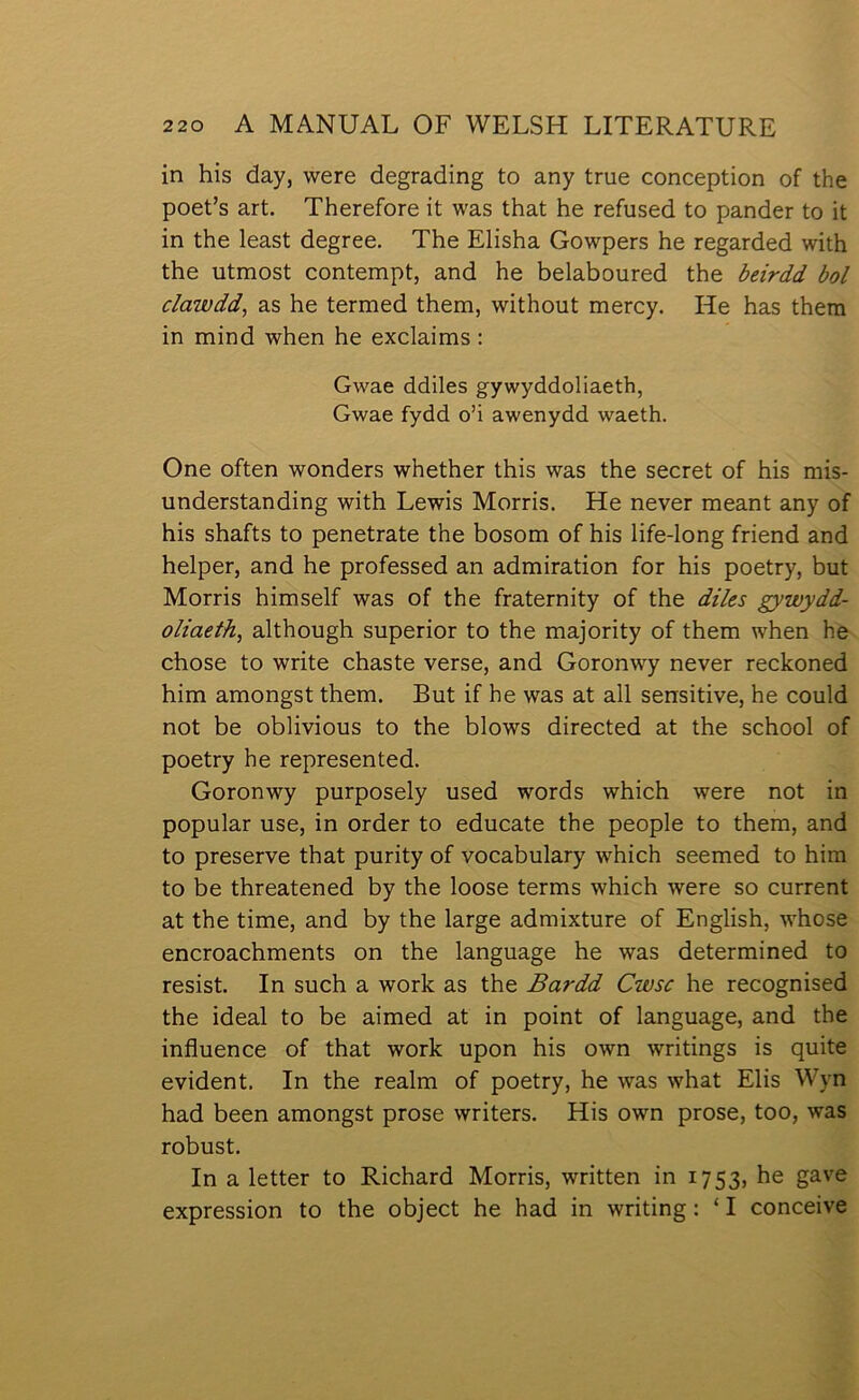 in his day, were degrading to any true conception of the poet’s art. Therefore it was that he refused to pander to it in the least degree. The Elisha Gowpers he regarded with the utmost contempt, and he belaboured the beirdd bol clawdd, as he termed them, without mercy. He has them in mind when he exclaims ; Gwae ddiles gywyddoliaeth, Gwae fydd o’i awenydd waeth. One often wonders whether this was the secret of his mis- understanding with Lewis Morris. He never meant any of his shafts to penetrate the bosom of his life-long friend and helper, and he professed an admiration for his poetry, but Morris himself was of the fraternity of the diles gywydd- oliaeth, although superior to the majority of them when he chose to write chaste verse, and Goronwy never reclconed him amongst them. But if he was at all sensitive, he could not be oblivious to the blows directed at the school of poetry he represented. Goronwy purposely used words which were not in popular use, in order to educate the people to them, and to preserve that purity of vocabulary which seemed to him to be threatened by the loose terms which were so current at the time, and by the large admixture of English, whose encroachments on the language he was determined to resist. In such a worlc as the Bardd Cwsc he recognised the ideal to be aimed at in point of language, and the influence of that worlc upon his own writings is quite evident. In the realm of poetry, he was what Elis Wyn had been amongst prose writers. His own prose, too, was robust. In a letter to Richard Morris, written in 1753, he gave expression to the object he had in writing: ‘ I conceive