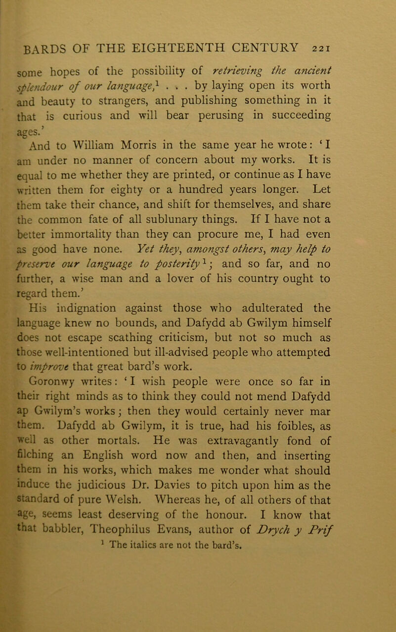 some hopes of the possibility of retrieving the ancient splendour of our ianguage} . . . by laying open its worth and beauty to strangers, and publishing something in it that is curious and will bear perusing in succeeding ages.’ And to William Morris in the same year he wrote: ‘ I am under no manner of concern about my works. It is equal to me whether they are printed, or continue as I have written them for eighty or a hundred years longer. Let them take their chance, and shift for themselves, and share the common fate of all sublunary things. If I have not a better immortality than they can procure me, I had even as good have none. Yet they^ amongst others^ may help to preserue our language to posterity^ \ and so far, and no further, a wise man and a lover of his country ought to regard them.’ His indignation against those who adulterated the language knew no bounds, and Dafydd ab Gwilym himself does not escape scathing criticism, but not so much as those well-intentioned but ill-advised people who attempted to improve that great bard’s work. Goronwy writes: ‘ I wish people were once so far in their right minds as to think they could not mend Dafydd ap Gwilym’s works; then they would certainly never mar them. Dafydd ab Gwilym, it is true, had his foibles, as well as other mortals. He was extravagantly fond of filching an English word now and then, and inserting them in his works, which makes me wonder what should induce the judicious Dr. Davies to pitch upon him as the standard of pure Welsh. Whereas he, of all others of that age, seems least deserving of the honour. I know that that babbler, Theophilus Evans, author of Drych y Prif ^ The italics are not the bard’s.