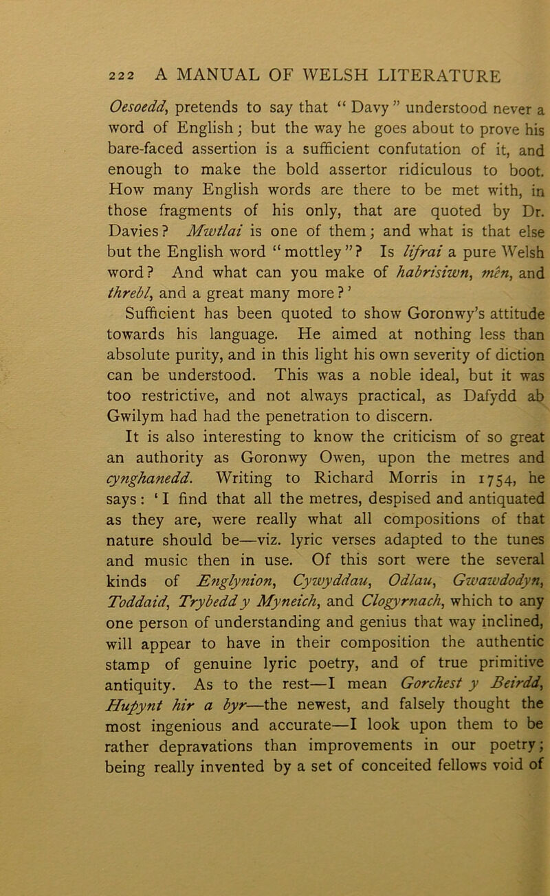 Oesoedd, pretends to say that “ Davy” understood never a word of English; but the way he goes about to prove his bare-faced assertion is a sufficient confutation of it, and enough to make the bold assertor ridiculous to boot, How many English words are there to be met with, in those fragments of his only, that are quoted by Dr. Davies ? Mwtlai is one of them; and what is that else but the English word “mottley”? Is lifrai a pure Welsh word? And what can you make of habrisiwn, mên, and threbl, and a great many more ? ’ Sufficient has been quoted to show Goronwy’s attitude towards his language. He aimed at nothing less than absolute purity, and in this light his own severity of diction can be understood. This was a noble ideal, but it was too restrictive, and not always practical, as Dafydd ab Gwilym had had the penetration to discern. It is also interesting to know the criticism of so great an authority as Goronwy Owen, upon the metres and (ynghanedd. Writing to Richard Morris in 1754, he says : ‘ I find that all the metres, despised and antiquated as they are, were really what all compositions of that nature should be—viz. lyric verses adapted to the tunes and music then in use. Of this sort were the several kinds of Englynion, Cywyddau, Odlau, Gwawdodyn, Toddaid, Trybeddy Myneich, and Clogyrnach, which to any one person of understanding and genius that way inclined, will appear to have in their composition the authentic stamp of genuine lyric poetry, and of true primitive antiquity. As to the rest—I mean Gorchest y Beirdd, Hupynt hir a byr—the newest, and falsely thought the most ingenious and accurate—I look upon them to be rather depravations than improvements in our poetry; being really invented by a set of conceited fellows void of