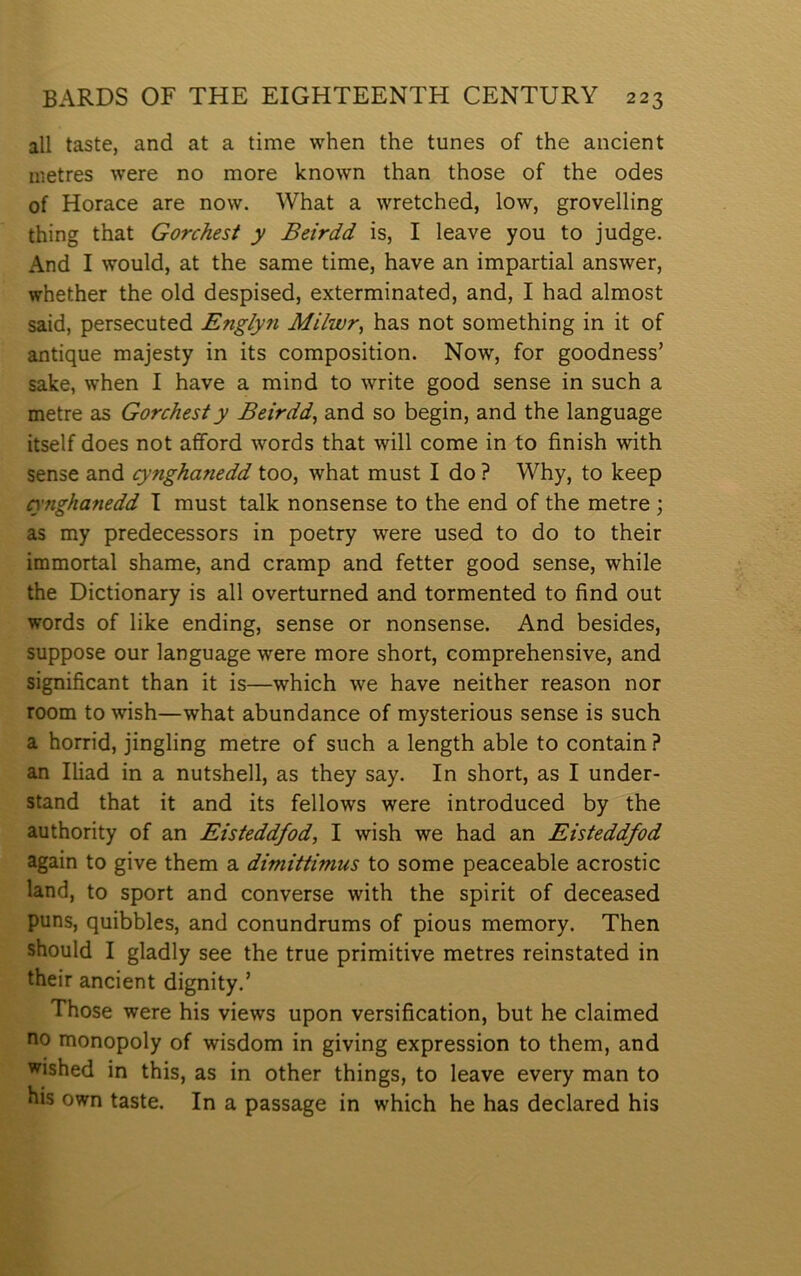 all taste, and at a time when the tunes of the ancient nietres were no more lcnown than those of the odes of Horace are now. What a wretched, low, grovelling thing that Gorchest y Beirdd is, I leave you to judge. And I would, at the same time, have an impartial answer, whether the old despised, exterminated, and, I had almost said, persecuted Englyti Mi/wr, has not something in it of antique majesty in its composition. Now, for goodness’ sake, when I have a mind to write good sense in such a metre as Gorchesty Beirdd, and so begin, and the language itself does not afford words that will come in to finish with sense and cynghanedd too, what must I do ? Why, to keep cynghanedd I must talk nonsense to the end of the metre ; as my predecessors in poetry were used to do to their immortal shame, and cramp and fetter good sense, while the Dictionary is all overturned and tormented to find out words of like ending, sense or nonsense. And besides, suppose our language were more short, comprehensive, and significant than it is—which we have neither reason nor room to wish—what abundance of mysterious sense is such a horrid, jingling metre of such a length able to contain ? an Iliad in a nutshell, as they say. In short, as I under- stand that it and its fellows were introduced by the authority of an Eisteddfod, I wish we had an Eisteddfod again to give them a dimittimus to some peaceable acrostic land, to sport and converse with the spirit of deceased puns, quibbles, and conundrums of pious memory. Then should I gladly see the true primitive metres reinstated in their ancient dignity.’ Those were his views upon versification, but he claimed no monopoly of wisdom in giving expression to them, and wished in this, as in other things, to leave every man to his own taste. In a passage in which he has declared his