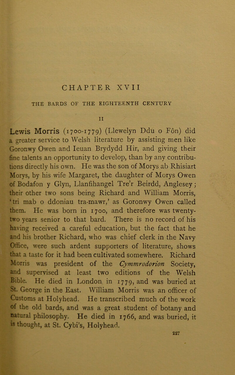 CHAPTER XVII THE BARDS OF THE EIGHTEENTH CENTURY II Lewis Morris (1700-1779) (Llewelyn Ddu o Fôn) did a greater service to Welsh literature by assisting men like Goronwy Owen and leuan Brydydd Hir, and giving their fine talents an opportunity to develop, than by any contribu- tions directly his own. He was the son of Morys ab Rhisiart Morys, by his wife Margaret, the daughter of Morys Owen of Bodafon y Glyn, Llanfihangel Tre’r Beirdd, Anglesey; their other two sons being Richard and William Morris, ‘ tri mab o ddoniau tra-mawr,’ as Goronwy Owen called them. He was born in 1700, and therefore was twenty- two years senior to that bard. There is no record of his having received a careful education, but the fact that he and his brother Richard, who was chief clerk in the Navy Office, were such ardent supporters of literature, shows that a taste for it had been cultivated somewhere. Richard Morris was president of the Cynimrodorion Society, and supervised at least two editions of the Welsh Bible. He died in London in 1779, and was buried at St. George in the East. William Morris was an officer of Customs at Holyhead. He transcribed much of the work of the old bards, and was a great student of botany and natural philosophy. He died in 1766, and was buried, it is thought, at St. Cybi’s, Holyhead.