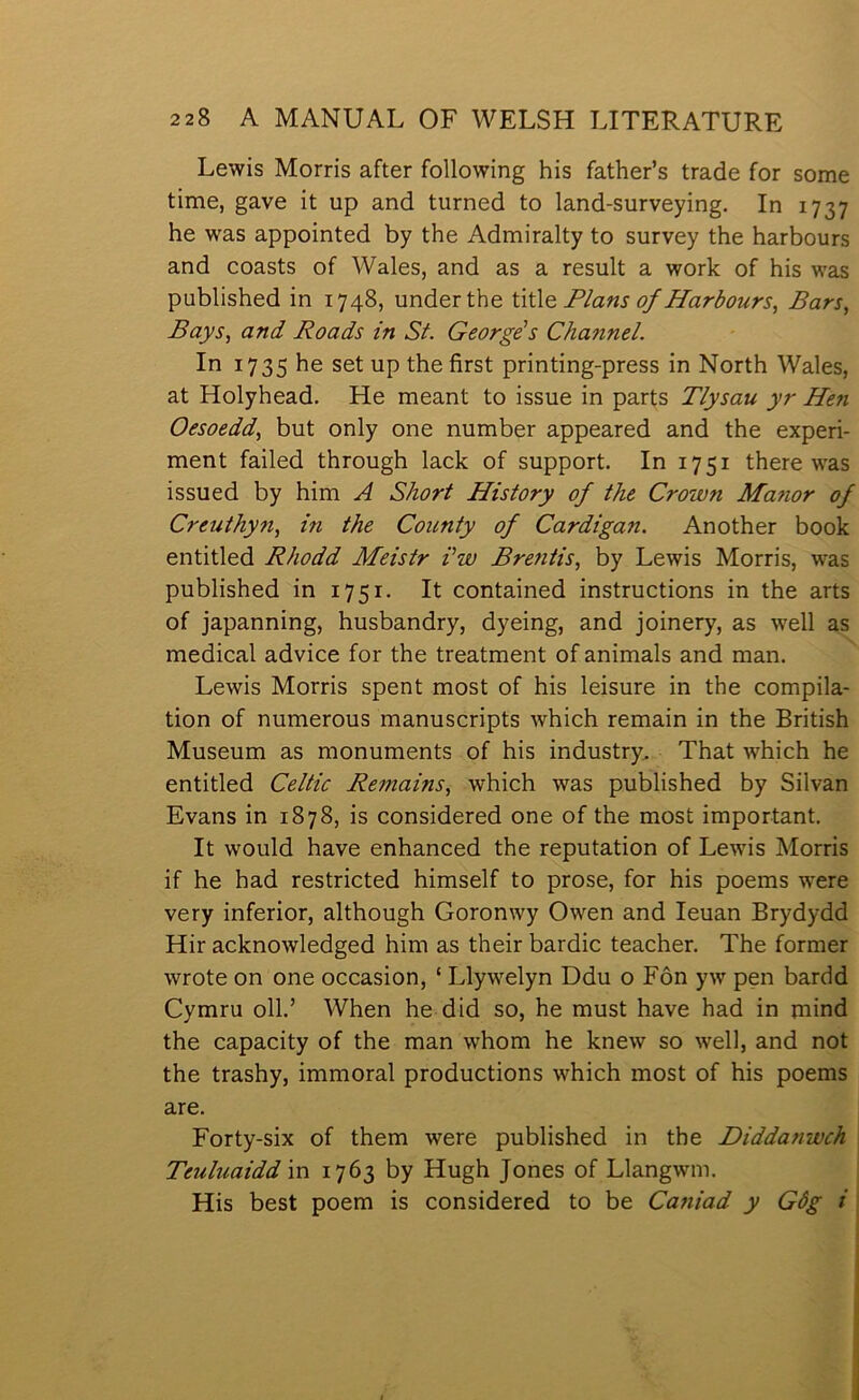 Lewis Morris after following his father’s trade for some time, gave it up and turned to land-surveying. In 1737 he was appointed by the Admiralty to survey the harbours and coasts of Wales, and as a result a work of his was published in 1748, underthe úúo. Flans of Harbours, Bars, Bays, and Roads in St. George's Channel. In 1735 he set up the first printing-press in North Wales, at Holyhead. He meant to issue in parts Tlysau yr Hen Oesoedd, but only one number appeared and the experi- ment failed through lack of support. In 1751 there was issued by him A Short History of the Crown Matwr of Creuthyn, in the County of Cardigan. Another book entitled Rhodd Meistr i'w Brentis, by Lewis Morris, was published in 1751. It contained instructions in the arts of japanning, husbandry, dyeing, and joinery, as well as medical advice for the treatment of animals and man. Lewis Morris spent most of his leisure in the compila- tion of numerous manuscripts which remain in the British Museum as monuments of his industry. That which he entitled Celtic Remains, which was published by Silvan Evans in 1878, is considered one of the most important. It would have enhanced the reputation of Lewis Morris if he had restricted himself to prose, for his poems w'ere very inferior, although Goronwy Owen and leuan Brydydd Hir acknowledged him as their bardic teacher. The former wrote on one occasion, ‘ Llyw^elyn Ddu o Fôn yw pen bardd Cymru oll.’ When he did so, he must have had in mind the capacity of the man whom he knew so well, and not the trashy, immoral productions which most of his poems are. Forty-six of them were published in the Diddanwch Teuluaidd in 1763 by Hugh Jones of Llangwm. His best poem is considered to be Caniad y Gôg i