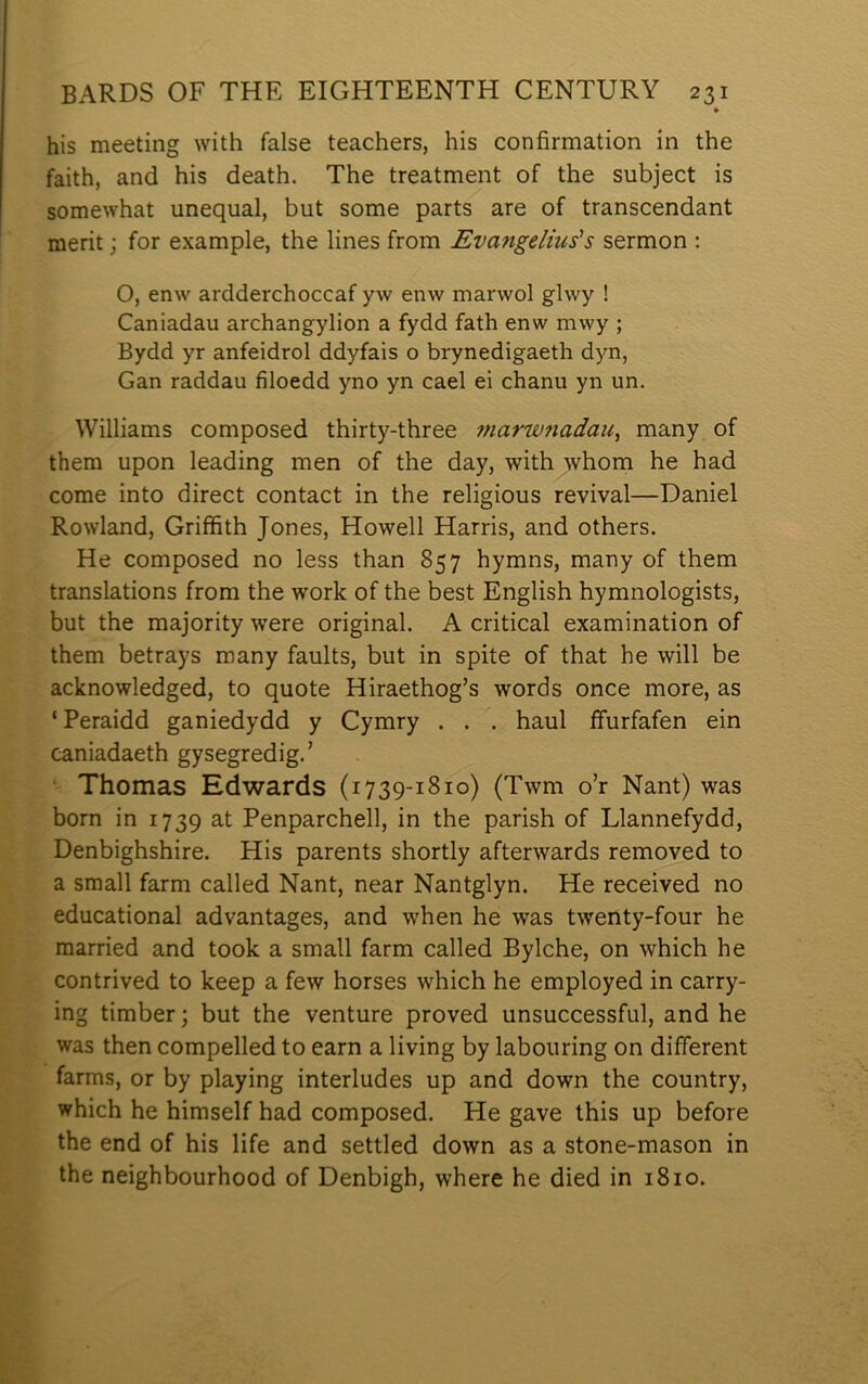 • his meeting with false teachers, his confirmation in the faith, and his death. The treatment of the subject is somewhat unequal, but some parts are of transcendant merit; for example, the lines from Evangelius's sermon : O, enw ardderchoccaf yw enw marwol glwy ! Caniadau archangylion a fydd fath enw mwy ; Bydd yr anfeidrol ddyfais o brynedigaeth dyn, Gan raddau filoedd yno yn cael ei chanu yn un. Williams composed thirty-three marwnadau^ many of them upon leading men of the day, with whom he had come into direct contact in the religious revival—Daniel Rowland, Griffith Jones, Howell Harris, and others. He composed no less than 857 hymns, many of them translations from the work of the best English hymnologists, but the majority were original. A critical examination of them betrays many faults, but in spite of that he will be acknowledged, to quote Hiraethog’s words once more, as ‘ Peraidd ganiedydd y Cymry . . . haul ffurfafen ein caniadaeth gysegredig.’ • Thomas Edwards (1739-1810) (Twm o’r Nant) was born in 1739 at Penparchell, in the parish of Llannefydd, Denbighshire. His parents shortly afterwards removed to a small farm called Nant, near Nantglyn. He received no educational advantages, and when he was twenty-four he married and took a small farm called Bylche, on which he contrived to keep a few horses which he employed in carry- ing timber; but the venture proved unsuccessful, and he was then compelled to earn a living by labouring on different farms, or by playing interludes up and down the country, which he himself had composed. He gave this up before the end of his life and settled down as a stone-mason in the neighbourhood of Denbigh, where he died in 1810.