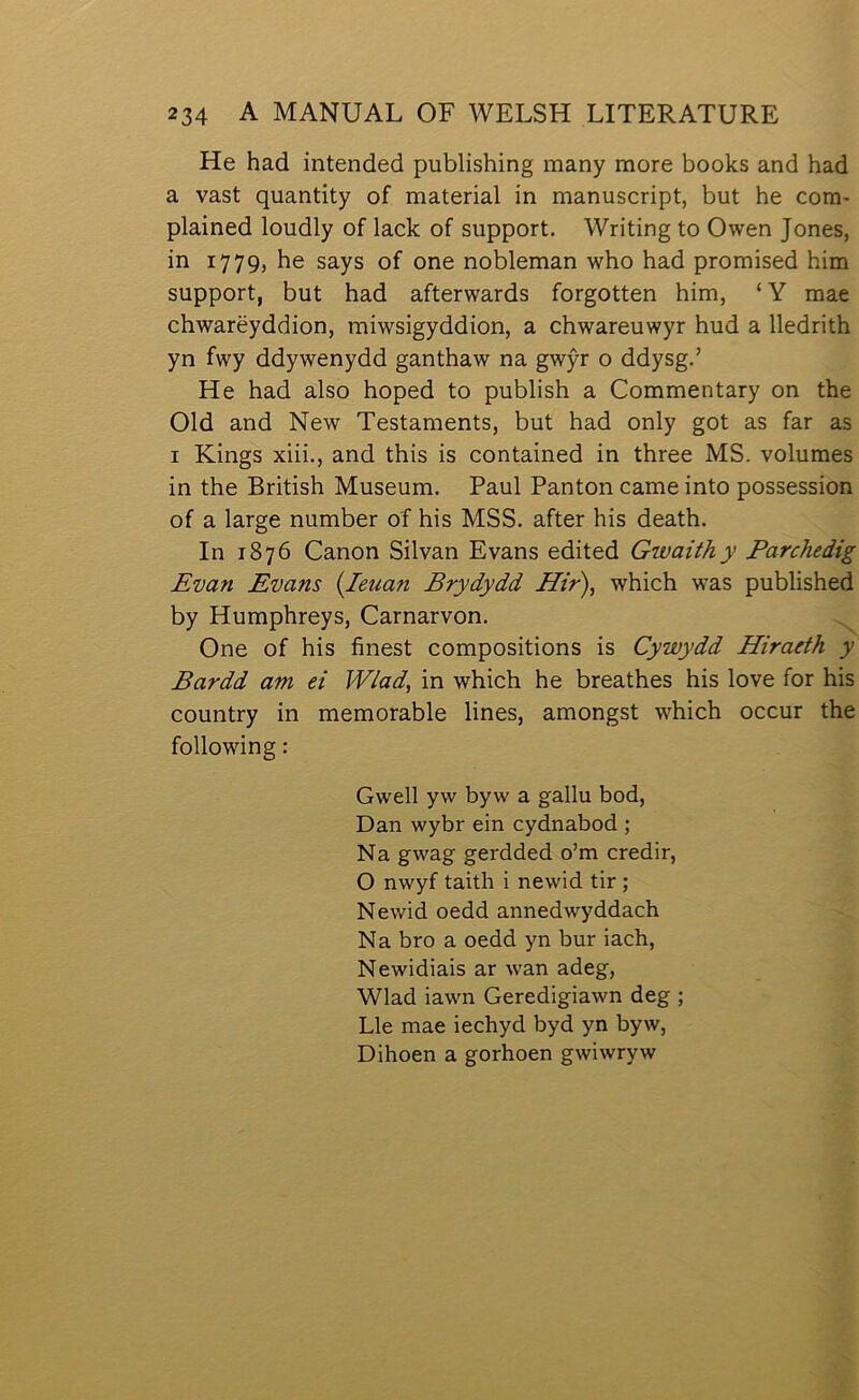 He had intended publishing many more boolcs and had a vast quantity of material in manuscript, but he cora- plained loudly of lack of support. Writing to Owen Jones, in 1779, he says of one nobleman who had promised him support, but had afterwards forgotten him, ‘Y raae chwarëyddion, miwsigyddion, a chwareuwyr hud a lledrith yn fwy ddywenydd ganthaw na gwŷr o ddysg.’ He had also hoped to publish a Commentary on the Old and New Testaments, but had only got as far as I Kings xiii., and this is contained in three MS. volumes in the British Museum. Paul Panton came into possession of a large number of his MSS. after his death. In 1876 Canon Silvan Evans edited Gwaithy Parchedig Evan Evans {leuan Brydydd Hir\ which was published by Humphreys, Carnarvon. One of his finest compositions is Cywydd Hiraeth y Bardd am ei Wlad, in which he breathes his love for his country in memorable lines, amongst which occur the following: Gwell yw byw a gallu bod, Dan wybr ein cydnabod ; Na gwag gerdded o’m credir, O nwyf taith i newid tir ; Newid oedd annedwyddach Na bro a oedd yn bur iach, Newidiais ar wan adeg, Wlad iawn Geredigiawn deg ; Lle mae iechyd byd yn byw, Dihoen a gorhoen gwiwryw