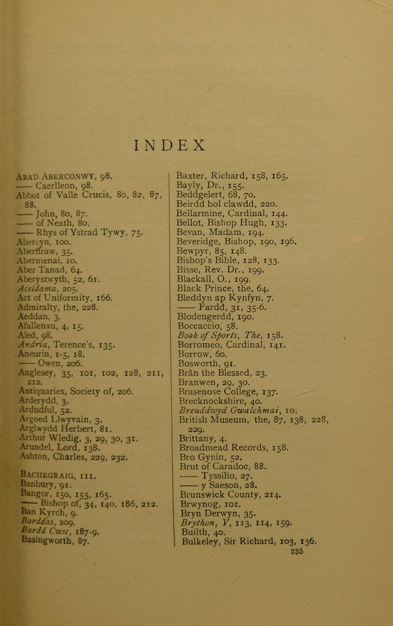 I N DEX Abad Aberconwy, 98. Caerlleon, 98. Abbot of Valle Crucis, 80, 82, 87, 88. John, 80, 87. of Neath, 80. Rhys of Ystrad Tywy, 75. Abercyn, 100. Aberffraw, 35. Abermenai, 10. Aber Tanad, 64. Aberystwyth, 52, 61. Aceldama, 205. Act of Uniformity, 166. Admiralty, the, 228. Aeddan, 3. Afallenau, 4, 15. Aled, 98. Andria, Terence’s, 135. Aneurin, 1-5, 18. Owen, 206. Anglesey, 35, loi, 102, 128, 211, 212. Antiquaries, Society of, 206. Arderydd, 3. •Ardudful, 52. Argoed Llwyvain, 3. Arglwydd Herbert, 81. Arthur Wledig, 3, 29, 30, 31. Arundel, Lord, 138. Ashton, Charles, 229, 232. BacHEGRAIG, III. Banbury, 91, Bangor, 150, 155, 165. Bishop of, 34, 140, 186, 212. Ban Kyrch, 9. Barddas, 209. liardd Cwsc, 187-9. Basingworth, 87. Ba,xter, Richard, 158, 165. Bayly, Dr., 155. Beddgelert, 68, 70. Beirdd bol clawdd, 220. Bellarmine, Cardinal, 144. Bellot, Bishop Hugh, 133. Bevan, Madam, 194. Beveridge, Bishop, 190, 196. Bewpyr, 85, 148. Bishop’s Bible, 128, 133. Bisse, Rev. Dr., 199. Blaclcall, O., 199. Blaclc Prince, the, 64. Bleddyn ap Kynfyn, 7. Fardd, 31, 35-6. Blodeugerdd, 190. Boccaccio, 58. Book of Sports, The, 158. Borromeo, Cardinai, 141. Borrow, 60. Bosworth, 91. Brân the Blessed, 23. Branwen, 29, 30. Rrasenose College, 137. Breclcnoclcshire, 40. Breuddwyd Gwalchmai, 10. British Museum, the, 87, 138, 228, 229. Brittany, 4. Broadmead Records, 158. Bro Gynin, 52. Brut of Caradoc, 88. Tyssilio, 27. y Saeson, 28. Brunswiclc County, 214. Brwynog, loi. Bryn Derwyn, 35. Brython, Y, 113, 114, 159. Builth, 40. Bullceley, Sir Richard, 103, 136. 236