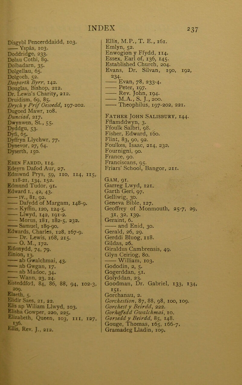 Disgybl Pencerddaidd, 103. Yspàs, 103. Doddridge, 233, Dolau Cothi, 89. Dolbadarn, 35. Dolgellau, 65. Dolgoch, 52. Dosparth Byrr, 142. Douglas, Bishop, 212. Dr. Lewis’s Charity, 212. Druidism, 69, 85. Drychy Prif Oesoedd, 197-202. Dugoed Mawr, 108. Dunciad, 217. Dwynwen, St., 55. Dyddgu, 53, Dyfi, 65. Dyflfryn Llychwr, 77. Dynevor, 27, 64. Dyserth, 150. Eben Fardd, 114. Ede}Tn Dafod Aur, 27. Edmwnd Prys, 59, iio, 114, 115, 118-21, 134, 152. Edmund Tudor, 91. Edward l., 42, 43. IV., 81, 92. Dafydd of Margam, 148-9. Kyffin, 120, 124-5. Llwyd, 142, 191-2. Morus, 181, 182-5, 232. SamueÌ, 189-90, Edwards, Charles, 128, 167-9. Dr. Lewis, 168, 215. ■ O. M., 172. Eifionydd, 74, 79. Einion, 13. ab Gwalchmai, 43. ■ ab Gwgan, 17. -— ab Madoc, 34. -7— Wann, 23, 24. Eisteddfod, 84, 86, 88, 94, 102-3, 209. Elaeth, 5. Elidir Saes, 21, 22. Elis ap Wiiiam Llwyd, 103. Elisha Gowper, 220, 225. Eliiabeth, Queen, 103, iii, 127, .. *36. EUis, Rev. J., 212. Ellis, M.P., T. E., 161. Emlyn, 52. Enwogion y Ffydd, 114. Essex, Earl of, 136, 145. Estabiished Church, 204. Evans, Dr. Silvan, 190, 192, 234. Evan, 78, 233-4. Peter, 197. Rev. John, 194. M.A., S. J., 200. Theophilus, 197-202, 221. Father John Salisbury, 144. Fflamddwyn, 3. Ffoullc Salbri, 98. . Fisher, Edward, 160. Flint, 83, 90, 92. Foullces, Isaac, 214, 232^ Fournigni, 90. France, 90. Franciscans, 95. Friars’ School, Bangor, 211. Gam, 91. Garreg Lwyd, 121. Garth Geri, 97. Gelliwig, 30. Geneva Bible, 127. Geoffrey of Monmouth, 25-7, 29, 31, 32, 139. Geraint, 6. and Enid, 30. Gerald, 26, 29. Gerddi Bluog, 118. Gildas, 26. Giraldus Cambrensis, 49. Glyn Ceiriog, 80. William, 103. Gododin, 2, 5. Gogerddan, 51. Golyddan, 23. Goodman, Dr. Gabriel, 133, 134, 151- Gorchanau, 2. Gorchestion, 87, 88, 98, kx), 109. Gorchest y Beirdd, 222. Gorhoffedd Gwalchmai, 10. Gorseddy Beirdd, 85, 148. Gouge, Thomas, 165, 166-7. Gramadeg Lladin, 109.