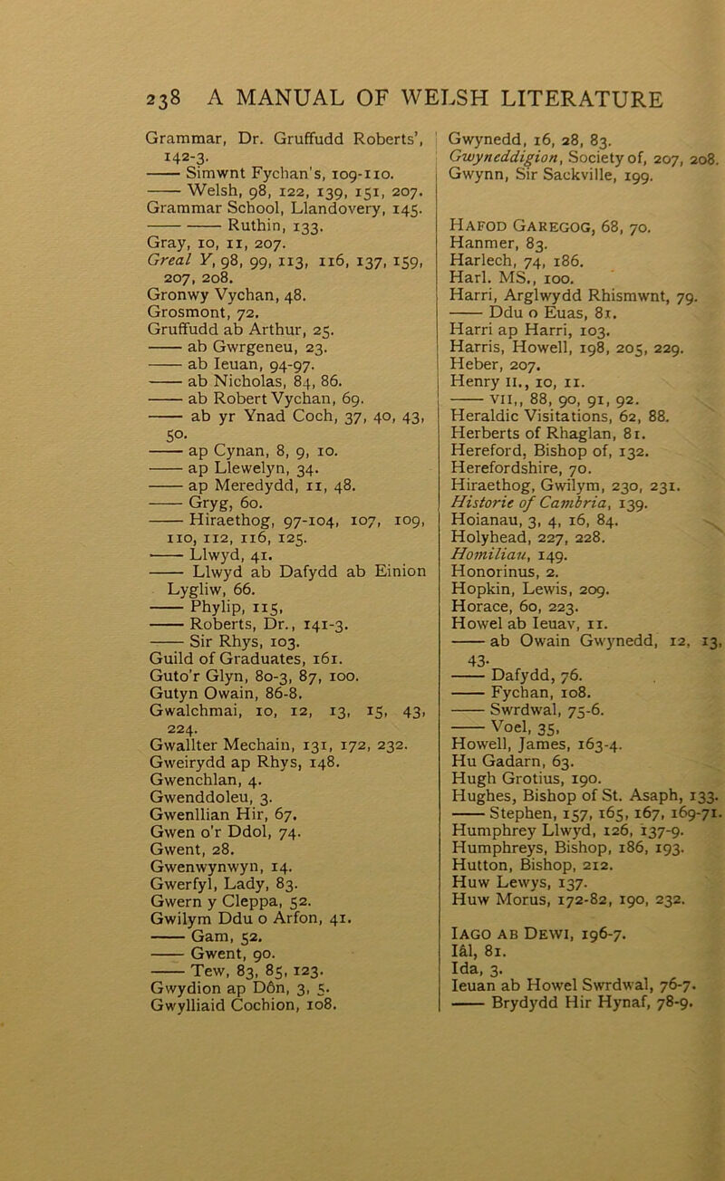 Grammar, Dr. Gruffudd Roberts’, 142-3. Simwnt Fychan's, 109-110. Welsh, 98, 122, 139, 151, 207. Grammar School, Llandovery, 145. Ruthin, 133. Gray, 10, ii, 207. Greal Y, 98, 99, 113, 116, 137, 159, 207, 208. Gronwy Vychan, 48. Grosmont, 72. Gruffudd ab Arthur, 25. ab Gwrgeneu, 23. ab leuan, 94-97. ab Nicholas, 84, 86. ab Robert Vychan, 69. ab yr Ynad Coch, 37, 40, 43, 5°- ap Cynan, 8, 9, 10. ap Llewelyn, 34. ap Meredydd, ii, 48. Gryg, 60. Hiraethog, 97-104, 107, 109, iio, 112, 116, 125. Llwyd, 41. Llwyd ab Dafydd ab Einion Lygliw, 66. Phylip, 115, Roberts, Dr., 141-3. Sir Rhys, 103. Guild of Graduates, 161. Guto’r Glyn, 80-3, 87, 100. Gutyn Owain, 86-8. Gwalchmai, 10, 12, 13, 15, 43, 224. Gwallter Mechain, 131, 172, 232. Gweirydd ap Rhys, 148. Gwenchlan, 4. Gwenddoleu, 3. Gwenllian Hir, 67. Gwen o’r Ddol, 74. Gwent, 28. Gwenwynwyn, 14. Gwerfyl, Lady, 83. Gwern y Cleppa, 52. Gwilym Ddu o Arfon, 41. Gam, 52. Gwent, 90. Tew, 83, 85, 123. Gwydion ap Dôn, 3, 5. Gwylliaid Cochion, 108. Gwynedd, 16, 28, 83. Gwyneddigion, Societyof, 207, 208. j Gwynn, Sir Sackville, 199. I Hafod Garegog, 68, 70. Hanmer, 83. Harlech, 74, 186. Harl. MS., 100. Harri, Arglwydd Rhismwnt, 79. Ddu o Euas, 81. Harri ap Harri, 103. Harris, Howell, 198, 205, 229. Heber, 207. Henry ii., 10, ii. VII,, 88, 90, 91, 92. Heraldic Visitations, 62, 88. Herberts of Rhaglan, 8r. Hereford, Bishop of, 132. Herefordshire, 70. Hiraethog, Gwilym, 230, 231. Historie of Cambria, 139. Hoianau, 3, 4, 16, 84. Holyhead, 227, 228. Homiliau, 149. Honorinus, 2. Hopkin, Lewis, 209. Horace, 60, 223. Howel ab Ieuav, ii. ab Owain Gwynedd, 12, 13, 43- Dafydd, 76. Fychan, 108. Swrdwal, 75-6. Voel, 35, Howell, James, 163-4. Hu Gadarn, 63. Hugh Grotius, 190. Hughes, Bishop of St. Asaph, 133. Stephen,157, 165,167,169-71. Humphrey Llwyd, 126, 137-9. Humphreys, Bishop, 186, 193. Hutton, Bishop, 212. Huw Lewys, 137. Huw Morus, 172-82, 190, 232. lAGO AB DEWI, 196-7. lâl, 81. Ida, 3. leuan ab Howel Swrdwal, 76-7. Brydydd Hir Hynaf, 78-9.