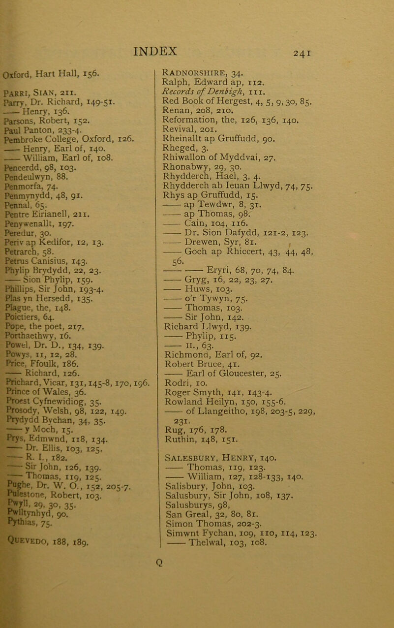 Osford, Hart Hall, 156. Parri, Sian, 211. Parry, Dr. Richard, i49*Si- Henry, 136. Parsons, Robert, 152. Paul Panton, 233-4. PembroUe College, Oxford, 126. Henry, Earl of, 140. William, Earl of, 108. Pencerdd, 98, 103. Pendeulwyn, 88. Penmorfa, 74. Penmynydd, 48, 91. Pennal, 65. Pentre Eirianell, 211. Penywenallt, 197. Peredur, 30. Periv ap ÌCedifor, 12, 13. Pctrarch, 58. Petrus Canisius, 143. Phylip Brydydd, 22, 23. Sion Phylip, 159. PhiUips, Sir John, 193-4. Plas yn Hersedd, 135. Plague, the, 148. Poictiers, 64. Pope, the poet, 217. Porthaethwy, i6. Powtl, Dr. D., 134, 139. Powys, II, 12, 28. Price, Ffoulk, 186. Richard, 126. Prichard, Vicar, 131,145-8, 170,196. Prince of Wales, 36. Proest Cyfnewidiog, 35. Prosody, Welsh, 98, 122, 149. Prydydd Bychan, 34, 35. y Moch, 15. Prys, Edmwnd, 118, 134. Dr. Ellis, 103, 125. — R. I., 182. Sir John, 126, 139. Thomas, 119, 125. Poghe, Dr. W. O., 152, 205-7. Pulestone, Robert, 103. ^711. 29, 30, 35- ^lll^rnhyd, 90. Pythias, 75. Quevedo, 188, 189. Radnorshire, 34. Ralph, Edward ap, 112. Records of Denb igh, 11 r. Red Book of Hergest, 4, 5, 9,30, 85. Renan, 208, 210. Reformation, the, 126, 136, 140. Revival, 201. Rheinallt ap Gruffudd, 90. Rheged, 3. Rhiwallon of Myddvai, 27. Rhonabwy, 29, 30. Rhydderch, Hael, 3, 4. Rhydderch ab leuan Llwyd, 74, 75. Rhys ap Gruíîudd, 15. ap Tewdwr, 8, 31. ap Thomas, 98, Cain, 104, 116. Dr. Sion Dafydd, 121-2, 123. Drewen, Syr, 81. , Goch ap Rhiccert, 43, 44, 48, 56- Eryn, 68, 70, 74, 84. Gryg, 16, 22, 23, 27. Huws, 103. o’r Tywyn, 75. Thomas, 103. Sir John, 142. Richard Llwyd, 139. Phylip, 115. II., 63. Richmond, Earl of, 92. Robert Bruce, 41. Earl of Gloucester, 25. Rodri, 10. Roger Smyth, 141, 143-4. Rowland Heilyn, 150, 155-6. of Llangeitho, 198, 203-5, 229, 231. Rug, 176, 178. Ruthin, 148, 151. Salesbury, Henry, 140. Thomas, 119, 123. William, 127, 128-133, 140. Salisbury, John, 103. Salusbury, Sir John, 108, 137. Salusburys, 98, San Greal, 32, 80, 81. Simon Thomas, 202-3. Simwnt Fychan, 109, iio, 114,123. Thelwal, 103, 108. Q