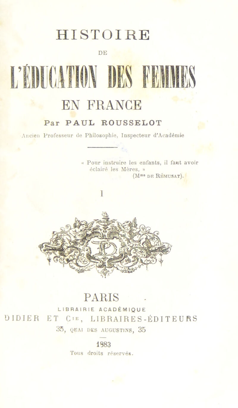 HISTOIRE DE EN FRANGE Par PAUL ROUSSELOT Ancien Professeur de Philosophie, Inspecteur d’Acadéniie « Pour instruire les enfants, il faut avoir éclairé les Mères, » (M”° DR Rrmusat). 1 PARIS LIBRAIRIE ACADÉMIQUE DIDIER ET C-K, LIBRAIRES-ÉDITEURS QEAI BKS AUGUSTI.NS, 35 1983 Tous droits réservés.