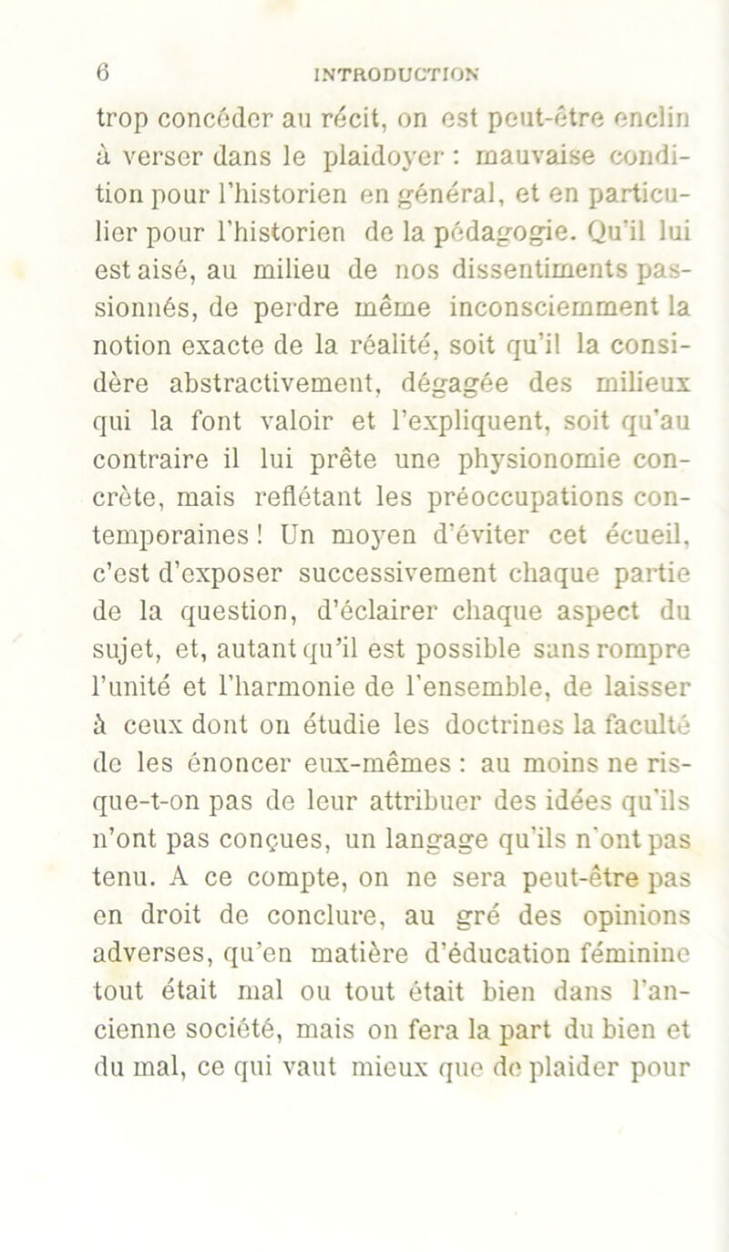 trop concôdcr au récit, on est peut-être enclin à verser dans le plaidoyer ; mauvaise condi- tion pour riiistorien en général, et en particu- lier pour l’historien de la pédagogie. Qu’il lui est aisé, au milieu de nos dissentiments pas- sionnés, de perdre même inconsciemment la notion exacte de la réalité, soit qu’il la consi- dère abstractivement, dégagée des milieux qui la font valoir et l’expliquent, soit qu’au contraire il lui prête une physionomie con- crète, mais reflétant les préoccupations con- temporaines ! Un moj'en d’éviter cet écueil, c’est d’exposer successivement chaque partie de la question, d’éclairer chaque aspect du sujet, et, autant qu’il est possible sans rompre l’unité et l’harmonie de l’ensemble, de laisser à ceux dont on étudie les doctrines la faculté de les énoncer eux-mêmes : au moins ne ris- que-t-on pas de leur attribuer des idées qu’ils n’ont pas conçues, un langage qu’ils n’ont pas tenu. A ce compte, on ne sera peut-être pas en droit de conclure, au gré des opinions adverses, qu’en matière d’éducation féminine tout était mal ou tout était bien dans l’an- cienne société, mais on fera la part du bien et du mal, ce qui vaut mieux que do plaider pour