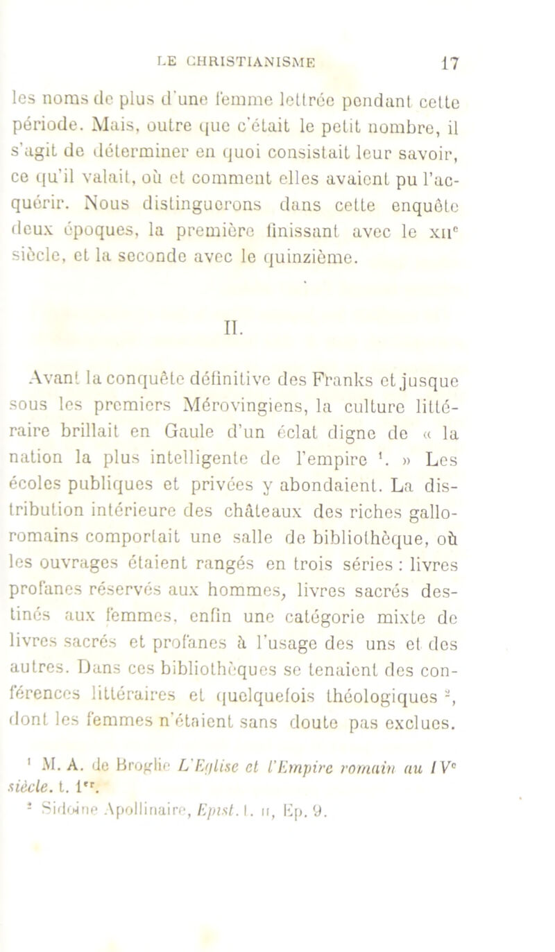 les noms de plus d'une lemmc leürée pondant celle période. Mais, outre que c’était le petit nombre, il s’agit de déterminer en quoi consistait leur savoir, ce qu’il valait, où et comment elles avaient pu l’ac- quérir. Nous distinguerons dans cette enquête deu.v époques, la première finissant avec le xii' siècle, et la seconde avec le quinzième. II. Avant la conquête détinitive des Pranks et jusque sous les premiers Mérovingiens, la culture litté- raire brillait en Gaule d’un éclat digne de « la nation la plus intelligente de l’empire *. » Les écoles publiques et privées y abondaient. La dis- tribution intérieure des châteaux des riches gallo- romains comportait une salle de bibliothèque, où les ouvrages étaient rangés en trois séries : livres profanes réservés aux homme.s, livres sacrés des- tinés aux femmes, enfin une catégorie mixte de livres sacrés et profanes à l’usage des uns et des autres. Dans ces bibliothèques se tenaient des con- férences littéraires et quelquefois théologiques -, dont les femmes n’étaient sans doute pas exclues. ' M. A. de Brofflio L'E/jLise et l'Empire romain au / P' siècle, l. 1. - SiflfHne Apollinaire, A'/a.s/. I. n, Kp. 9.