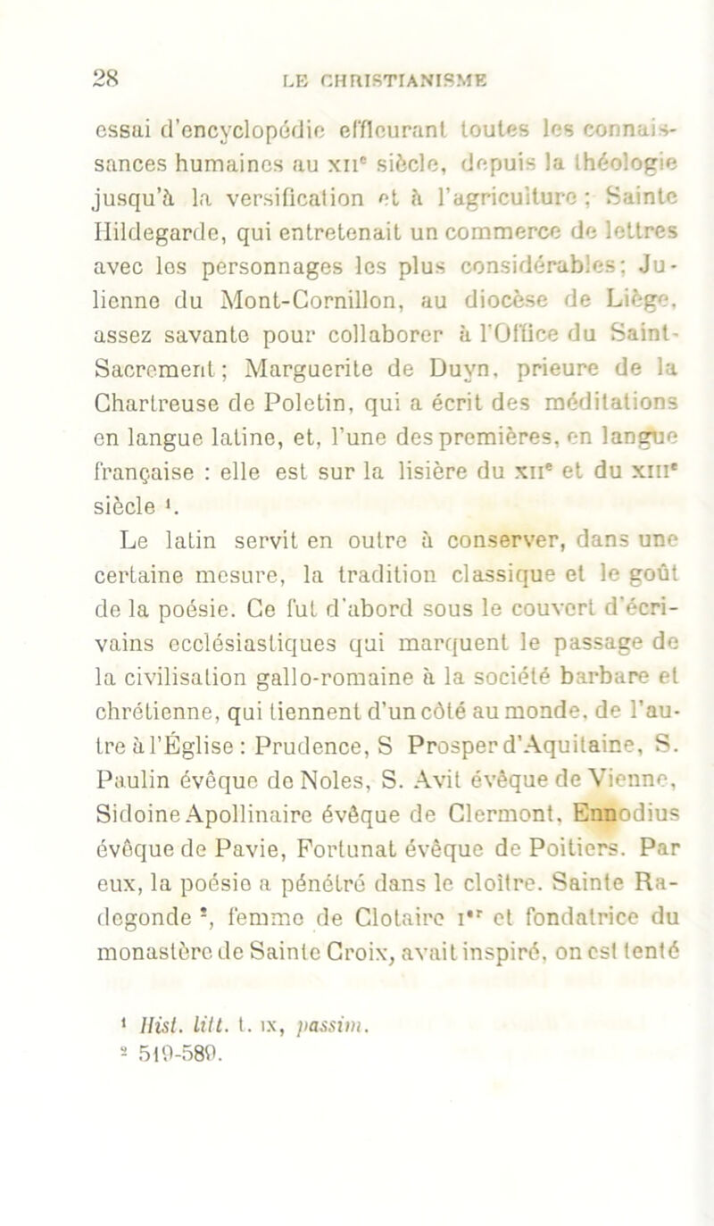 essai d’encyclopédie efflcuranl toutes les connais- sances humaines au xii® siècle, depuis la théologie jusqu’à La versification et à l’agriculture ; Sainte Ilildegardc, qui entretenait un commerce de lettres avec les personnages les plus considérables; Ju- lienne du Mont-Cornillon, au diocèse de Liège, assez savante pour collaborer à l’Oltice du Saint- Sacrement ; Marguerite de Duyn, prieure de la Chartreuse de Poletin, qui a écrit des méditations en langue latine, et, l’une des premières, en langue française : elle est sur la lisière du xii* et du xiii* siècle *. Le latin servit en outre à conserver, dans une certaine mesure, la tradition classique et le goût de la poésie. Ce fut d'abord sous le couvert d’écri- vains ecclésiastiques qui marquent le passage de la civilisation gallo-romaine à la société barbare et chrétienne, qui tiennent d’un côté au monde, de l’au- tre à l’Église : Prudence, S Prosper d’Aquitaine, S. Paulin évêque de Noies, S. Avit évêque de Vienne, Sidoine Apollinaire évêque de Clermont, Ennodius évêque de Pavie, Fortunat évêque de Poitiers. Par eux, la poésie a pénétre dans le cloître. Sainte Ra- degonde *, femme de Clotaire i*' et fondatrice du monastère de Sainte Croix, avait inspiré, on est tenté * Ilist. UH. l. IX, ]ias,nm. s .5t0-58d.