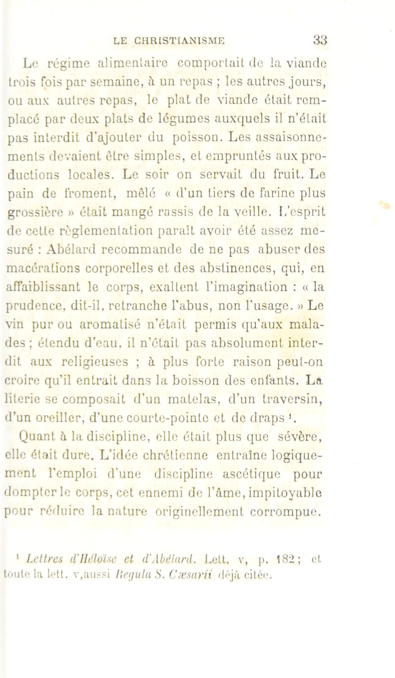 L(.‘ régime alimentaire comportail de la viande trois fois par semaine, ?i un repas ; les autres jours, ou aux autres repas, le plat de viande était rem- placé par deux plats de légumes auxquels il n’était pas interdit d’ajouter du poisson. Les assaisonne- ments devaient être simples, et empruntés aux pro- ductions locales. Le soir on servait du fruit. Le pain de froment, mêlé « d’un tiers de farine plus grossière » était mangé rassis de la veille. L’esprit de celte règlementation paraît avoir été assez me- suré : Abélard recommande de ne pas abuser des macérations corporelles et des abstinences, qui, en affaiblissant le corps, exaltent l’imagination : a la prudence, dit-il, retrancbe l’abus, non l'usage. » Le vin pur ou aromatisé n’était permis qu’aux mala- des ; étendu d’eau, il n’olail pas absolument inter- dit aux religieuses ; à plus forte raison peut-on croire qu’il entrait dans la boisson des enfants. La literie se composait d’un matelas, d’un traversin, d’un oreiller, d’une courte-poinle et de draps L Quant à la discipline, elle était plus que sévère, elle était dure. L’idée chrétienne entraîne logique- ment l’emploi d’une discipline ascétique pour dompter le corps, cet ennemi de l’âme, impitoyable pour réduire la nature originellement corrompue. ' Lettres d'IIêloïse et d’Abdlard. l.cU. v, p. 182; et toute la loti. V,aussi Iteijiila S. Cæsarii ilQà citée.