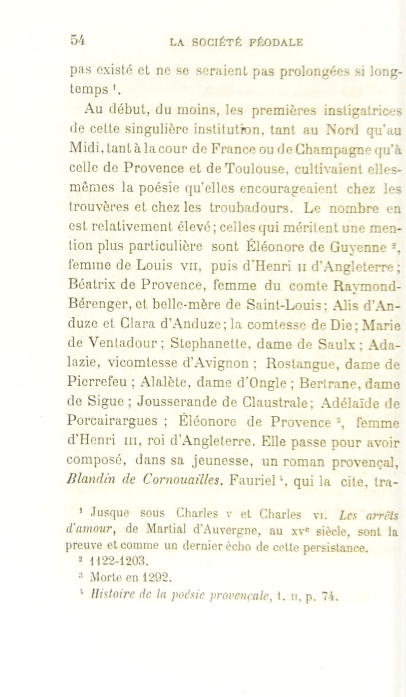 pas existé et ne se seraient pas prolongées si long- temps Au début, du moins, les premières instigatrices de cette singulière institution, tant au Nord qu’au Midi.tantèlacour de France ou de Champagne qu’à, celle de Provence et de Toulouse, cultivaient elles- mêmes la poésie qu’elles encourageaient chez les trouvères et chez les troubadours. Le nombre en est relativement élevé; celles qui méritent une men- tion plus particulière sont Eléonore de Guyenne -, l'emme de Louis vu, puis d’Henri ii d’Angleterre ; Béatrix de Provence, femme du comte Raymond- Bérenger, et belle-mère de Saint-Louis; Alis d’An- duze et Clara d’Anduze; la comtesse de Die; Marie de Ventadour; Stephanette. dame de Saul.x ; Ada- lazie, vicomtesse d’Avignon ; Rostangue, dame de Pierrefeu ; Alalète, dame d'Ongle ; Bertrane, dame de Sigue ; Jousserande de Claustrale; Adélaïde de Porcairargues ; Eléonore de Provence femme d’Henri iii, roi d’Angleterre. Elle passe pour avoir composé, dans sa jeunesse, un roman provençal, Blandin de Cornouailles, Fauriel ‘, qui la cite, tra- ’ Jusque sous Charles v et Cliarles vi. Les arrris d amour, de Martial d’Auvergne, au xv® siècle, sont la preuve et comme un dernier écho de cette persistance. 2 1122-1203. * Morte en 1292. ‘ Histoire de la poésie provençale, t. ii. p. 74.