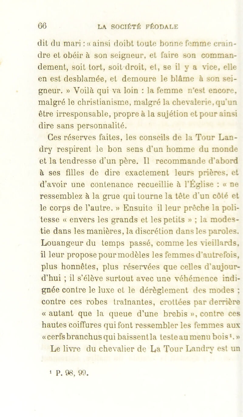 dit du mari :« ainsi doibl toute bonne femme crain- dre et obéir à son seigneur, et faire son comman- dement, soit tort, soit droit, et, se il va vice, elle en est desblamée, et demeure le blâme à son sei- gneur. » Voilà qui va loin : la femme n’est encore, malgré le christianisme, malgré la chevalerie, qu'un être irresponsable, propre à la sujétion et pour ainsi dire sans personnalité. Ces réserves faites, les conseils de la Tour Lan- dry respirent le bon sens d’un homme du monde et la tendresse d’un père. Il recommande d’abord à ses filles de dire exactement leurs prières, et d’avoir une contenance recueillie à l’Église ; « ne ressemblez à la grue qui tourne la tête d'un côté et le corps de l’autre. » Ensuite il leur prêche la poli- tesse « envers les grands et les petits » : la modes- tie dans les manières, la discrétion dans les paroles. Louangeur du temps passé, comme les vieillards, il leur propose pour modèles les femmes d’autrefois, plus honnêtes, plus réservées que celles d’aujour- d’hui ; il s’élève surtout avec une véhémence indi- gnée contre le luxe cl le dérèglement des modes ; contre ces robes traînantes, crottées par derrière « autant que la queue d’une brebis », contre ces hautes coiffures qui font ressembler les femmes aux « cerfs branchus qui baissent la teste au menu bois ‘. » Le livre du chevalier de La Tour Landry est un