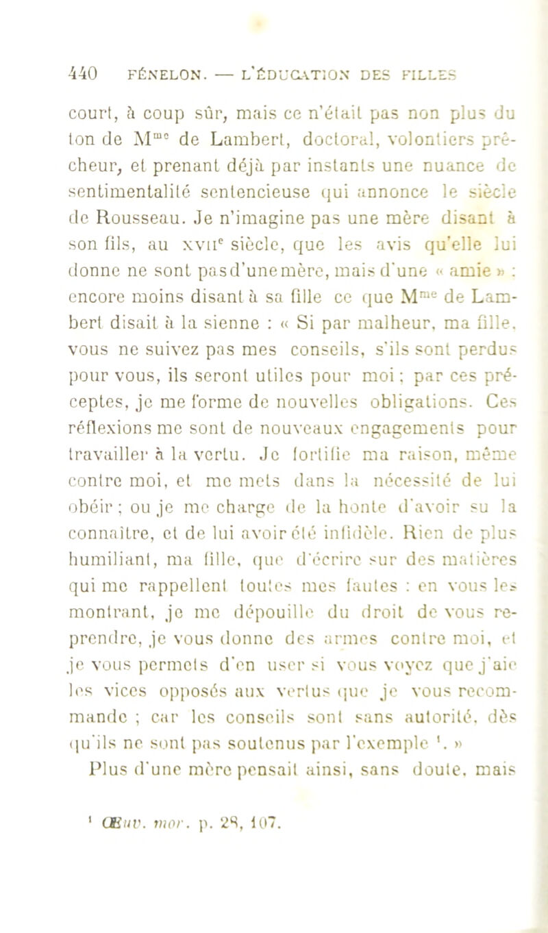 court, à coup sûr, mais ce n’élail pas non plus du ton de de Lambert, doctoral, volontiers prê- cheur, et prenant déjà par instants une nuance de sentimentalité sentencieuse iiui annonce le siècle de Rousseau. Je n’imagine pas une mère disant à son (ils, au xvii' siècle, que les avis qu’elle lui donne ne sont pas d’une mère, mais d'une « amie » : encore moins disant à sa fille ce (jue de Lam- bert disait à la sienne : « Si par malheur, ma ülle. vous ne suivez pas mes conseils, s'ils sont perdus pour vous, ils seront utiles pour moi ; par ces pré- ceptes, je me forme de nouvelles obligations. Ces réflexions me sont de nouveaux engagements pour travailler a la vertu. Je fortilie ma raison, même contre moi, et me mets dans la nécessité de lui obéir; ou je me charge de la honte il'avoir su la connaître, et de lui avoir été inlidèle. Rien de plus humiliant, ma lille, (jue d'écrire sur des matières qui me rappellent toutes mes fautes ; en vous les montrant, je me dépouille du droit de vous re- prendre, je vous donne des armes contre moi, et je vous permets d'en user si vous voyez que j'aie les vices oj)posés aux V(>rtus (pie je vous recom- mande ; car les conseils sont sans autorité, dès (ju'ils ne sont pas soutenus par rexcmple '. » Plus d'une mère pensait ainsi, sans doute, mais (Æiiv. vwr. p. 2S, 1U7.