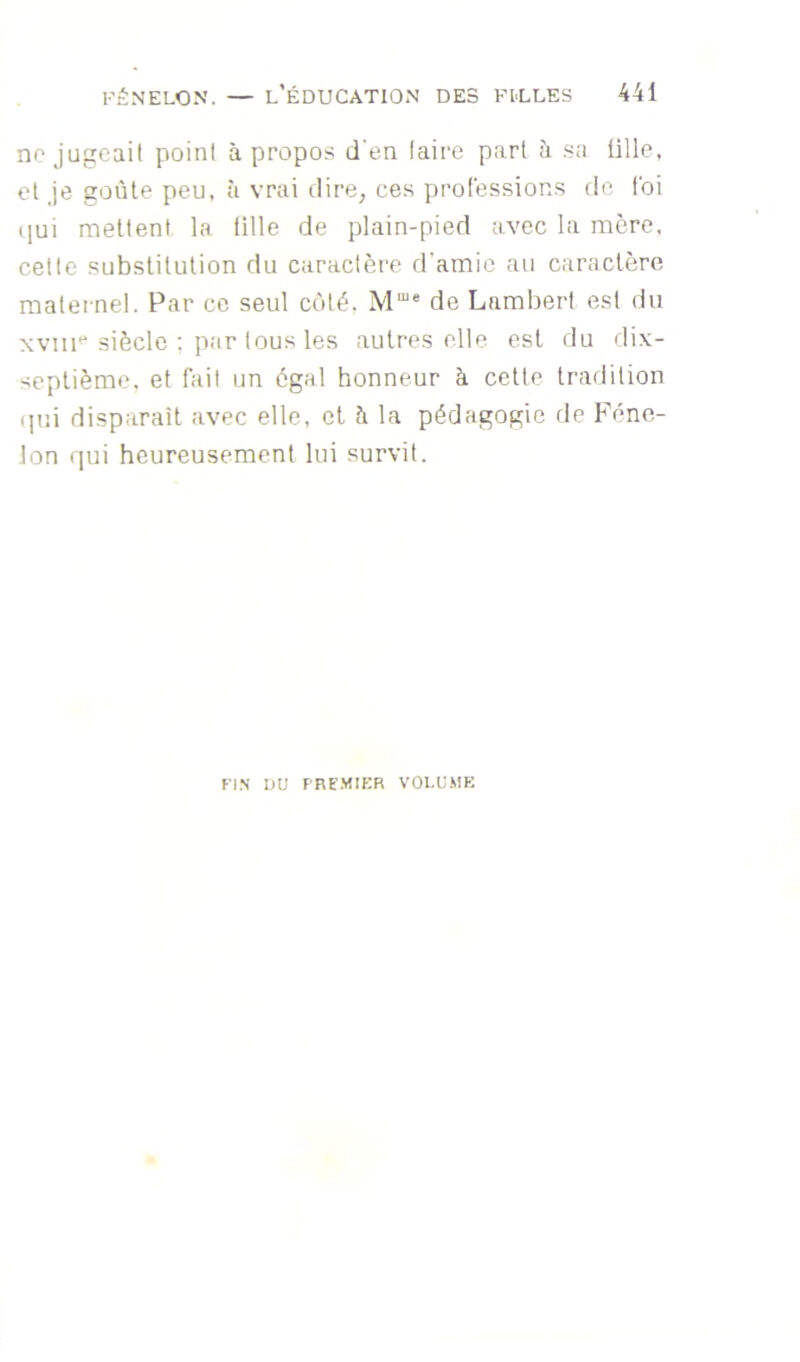 no jugcail point à propos d‘en taire part h .sa ülle, et Je goûte peu, à vrai dire, ce.s professions île foi ([ui mettent la tille de plain-pied avec la mère, cette substitution du caractère d’amie au caractère matei nel. Par ce seul côté. M“* de Lambert est du xvm''siècle ; par tous les autres elle est du dix- septième, et fait un égal honneur à cette tradition qui disparaît avec elle, et à la pédagogie tie Féne- lon qui heureusement lui survit. Fl.N UU F'RE.MIER VOLUME