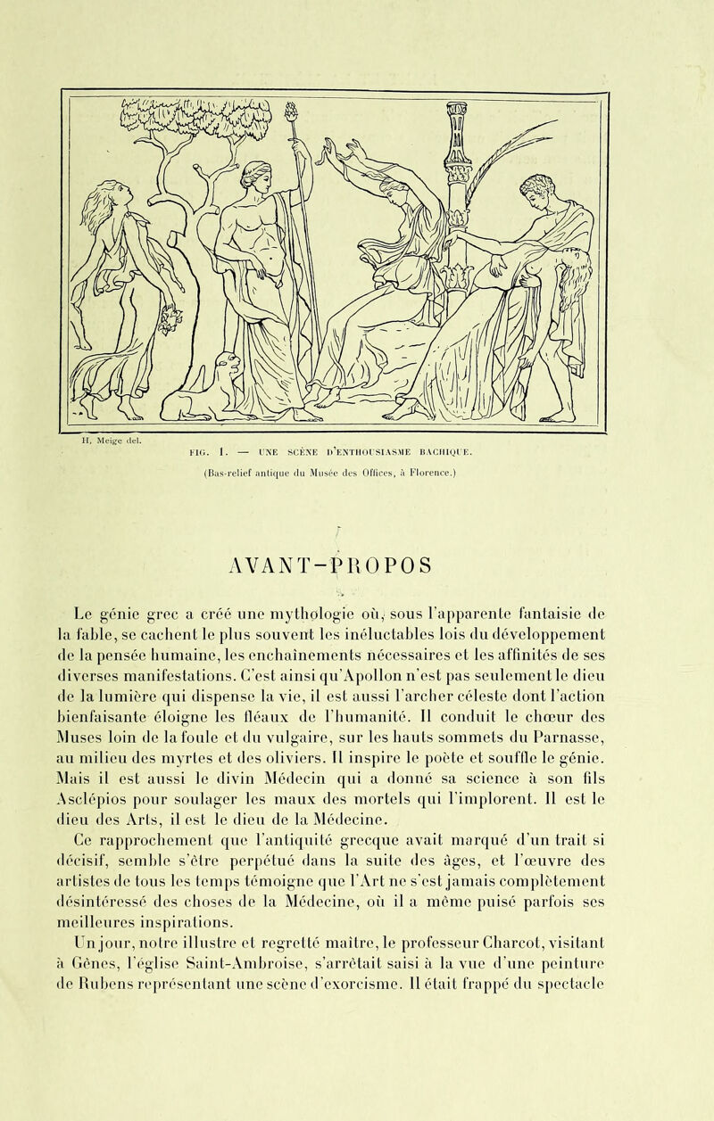 H, Meige FIG. 1. UNE SCÈNE D’ENTHOUSIASME BACHIQUE. (Bas-relief antique du Musée des Offices, à Florence.) AVANT-PROPOS Le génie grec a créé une mythologie où,' sous l’apparente fantaisie de la fable, se cachent le plus souvent les inéluctables lois du développement de la pensée humaine, les enchaînements nécessaires et les affinités de ses diverses manifestations. C’est ainsi qu’Apollon n’est pas seulement le dieu de la lumière qui dispense la vie, il est aussi l’archer céleste dont l’action bienfaisante éloigne les fléaux de l’humanité. 11 conduit le chœur des Muses loin de la foule et du vulgaire, sur les hauts sommets du Parnasse, au milieu des myrtes et des oliviers. Il inspire le poète et souffle le génie. Mais il est aussi le divin Médecin qui a donné sa science à son fils Asclépios pour soulager les maux des mortels qui l’implorent. 11 est le dieu des Arts, il est le dieu de la Médecine. Ce rapprochement que l’antiquité grecque avait marqué d’un trait si décisif, semble s’être perpétué dans la suite des âges, et l’œuvre des artistes de tous les temps témoigne que l’Art ne s’est jamais complètement désintéressé des choses de la Médecine, où il a même puisé parfois ses meilleures inspirations. Un jour, notre illustre et regretté maître, le professeur Charcot, visitant à Gènes, l’église Saint-Ambroise, s’arrêtait saisi à la vue d’une peinture de Rubens représentant une scène d’exorcisme. 11 était frappé du spectacle