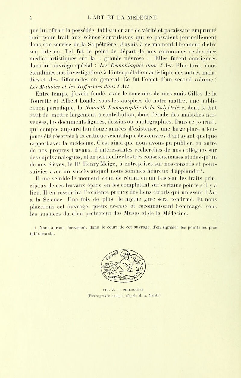 que lui offrait la possédée, tableau criant de vérité et paraissant emprunté trait pour trait aux scènes'convulsives qui se passaient journellement dans son service de la Salpêtrière. J’avais à ce moment l’honneur d’être son interne. Tel fut le point de départ de nos communes recherches médico-artistiques sur la « grande névrose ». Elles furent consignées dans un ouvrage spécial : Les Démoniaques clans l'Art. Plus tard, nous étendîmes nos investigations à l’interprétation artistique des autres mala- dies et des difformités en général. Ce fut l’objet d’un second volume : Les Malades et les Difformes dans l'Art. Entre temps, j’avais fondé, avec le concours de mes amis Gilles de la Tourette et Albert Londe, sous les auspices de notre maître, une publi- cation périodique, la Nouvelle Iconographie de la Salpêtrière, dont le but était de mettre largement à contribution, dans l’étude des maladies ner- veuses, les documents figurés, dessins ou photographies. Dans ce journal, qui compte aujourd’hui douze années d’existence, une large place a tou- jours été réservée à la critique scientifique des œuvres d’art ayant quelque rapport avec la médecine. C’est ainsi que nous avons pu publier, en outre de nos propres travaux, d’intéressantes recherches de nos collègues sur des sujets analogues, et en particulier les très consciencieuses études qu’un de nos élèves, le D‘ Henry Meige, a entreprises sur nos conseils et pour- suivies avec un succès auquel nous sommes heureux d’applaudir *. Il me semble le moment venu de réunir en un faisceau les traits prin- cipaux de ces travaux épars, en les complétant sur certains points s'il y a lieu. Il en ressortira l’évidente preuve des liens étroits qui unissent l’Art à la Science. Une fois de plus, le mythe grec sera confirmé. Et nous placerons cet ouvrage, pieux ex-voto et reconnaissant hommage, sous les auspices du dieu protecteur des Muses et de la Médecine. 1. Nous aurons l'occasion, dans le cours de cet ouvrage, d’en signaler les points les plus intéressants. flG. 2. — PI1ILOCTÈTE. (Pierre gravée antique, d’après M. A. Malati.)