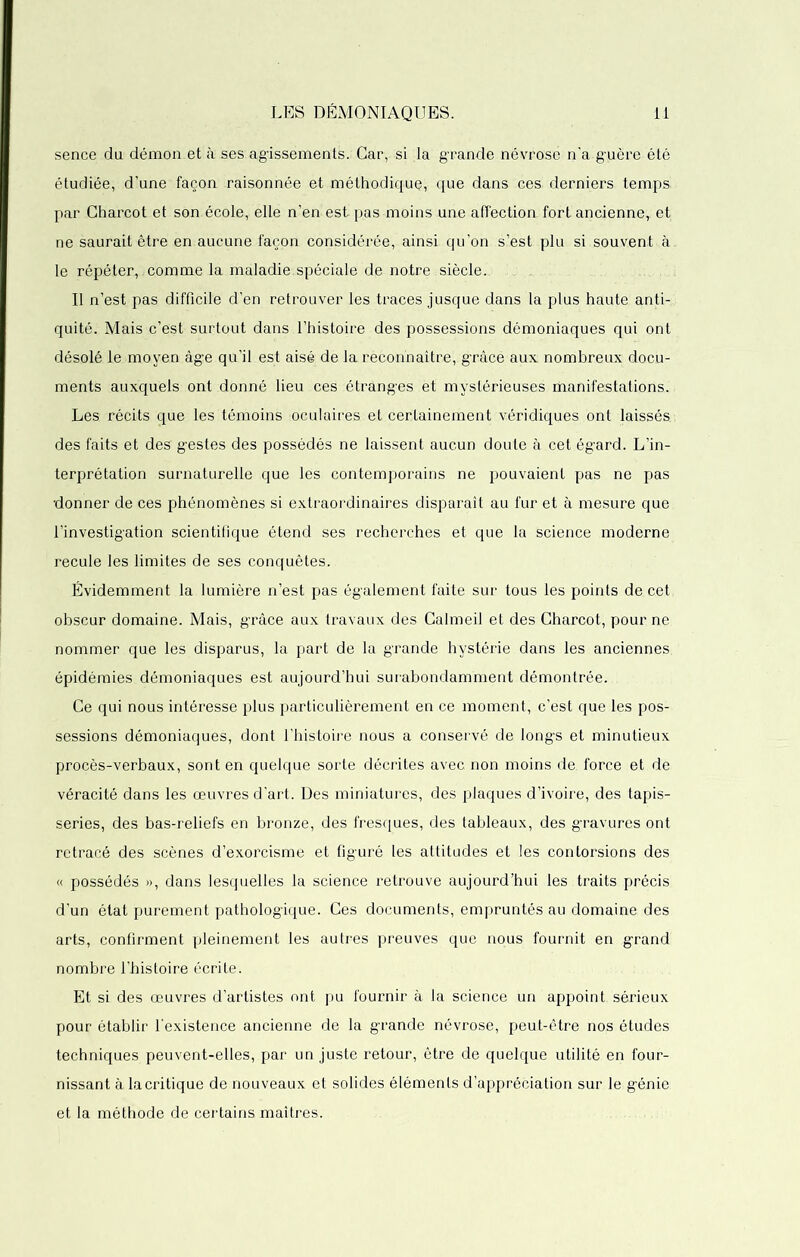 sence du démon,et à ses agissements. Car, si la grande névrose n’a guère été étudiée, d’une façon raisonnée et méthodique, que dans ces derniers temps par Charcot et son.école, elle n’en est pas moins une affection fort ancienne, et ne saurait être en aucune façon considérée, ainsi qu’on s’est plu si souvent à le répéter, comme la maladie.spéciale de notre siècle. Il n’est pas difficile d’en retrouver les traces jusque dans la plus haute anti- quité. Mais c’est surtout dans l’histoire des possessions démoniaques qui ont désolé le moyen âge qu’il est aisé de la rèconhaître, gràcé aux nombreux docu- ments auxquels ont donné lieu ces étranges êt mystérieuses manifestations. Les récits que les témoins oculaires et certainement véridiques ont laissés, des faits et des gestes des possédés ne laissent aucun doute à cet égard. L’in- terprétation surnaturelle que les contemporains ne pouvaient pas ne pas •donner de ces phénomènes si extraordinaires disparaît au fur et à mesure que l’investigation scientifique étend ses recherches et que la science moderne recule les limites de ses conquêtes. Évidemment la lumière n’est pas également faite sur tous les points de cet obscur domaine. Mais, grâce aux travaux des Calmeil et des Charcot, pour ne nommer que les disparus, la part de la grande hystérie dans les anciennes, épidémies démoniaques est aujourd’hui surabondamment démontrée. Ce qui nous intéresse plus particulièrement en ce moment, c’est que les pos- sessions démoniaques, dont l’histoire nous a conservé de longs et minutieux procès-verbaux, sont en quelque sorte décrites avec non moins de force et de véracité dans les œuvres d’art. Des miniatures, des plaques d’ivoire, des tapis- series, des bas-reliefs en bronze, des fresques, des tableaux, des gravures ont retracé des scènes d’exorcisme et figuré les attitudes et les contorsions des « possédés », dans lesquelles la science retrouve aujourd’hui les traits précis d’un état purement pathologique. Ces documents, empruntés au domaine des arts, confirment pleinement les autres preuves que nous fournit en grand nombre l’histoire écrite. Et si des œuvres d’artistes ont pu fournir à la science un appoint, sérieux pour établir l'existence ancienne de la grande névrose, peut-être nos études techniques peuvent-elles, par un juste retour, être de quelque utilité en four- nissant à la critique de nouveaux et solides éléments d’appréciation sur le génie et la méthode de certains maîtres.