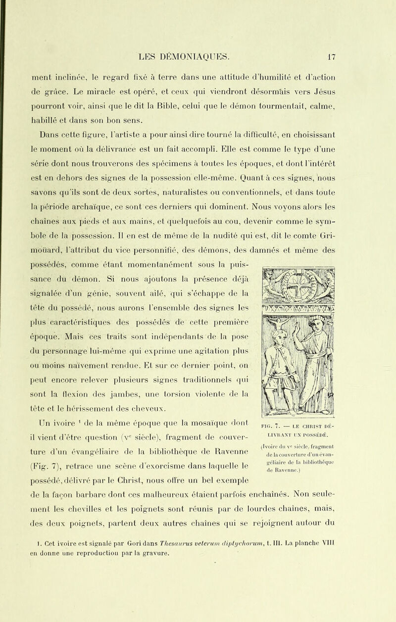 ment inclinée, le regard fixé à terre dans une attitude d’humilité et d’action de grâce. Le miracle est opéré, et ceux qui viendront désormais vers Jésus pourront voir, ainsi que le dit la Bible, celui que le démon tourmentait, calme, habillé et dans son bon sens. Dans cette figure, l’artiste a pour ainsi dire tourné la difficulté, en choisissant le moment où la délivrance est un fait accompli. Elle est comme le type d’une série dont nous trouverons des spécimens à toutes les époques, et dont l’intérêt est en dehors des signes de la possession elle-même. Quant a ces signes, 'nous savons qu’ils sont de deux sortes, naturalistes ou conventionnels, et dans toute la période archaïque, ce sont ces derniers qui dominent. Nous voyons alors les chaînes aux pieds et aux mains, et quelquefois au cou, devenir comme le sym- bole de la possession. Il en est de même de la nudité qui est, dit le comte Gri- moüard, l’attribut du vice personnifié, des démons, des damnés et même des possédés, comme étant momentanément sous la puis- sance du démon. Si nous ajoutons la présence déjà signalée d’un génie, souvent ailé, qui s’échappe de la tête du possédé, nous aurons l’ensemble des signes les plus caractéristiques des possédés dé cette première époque. Mais ces traits sont indépendants de la pose du personnage lui-même qui exprime une agitation plus ou moins naïvement rendue. Et sur ce dernier point, on peut encore relever plusieurs signes traditionnels qui sont la flexion des jambes, une torsion violente de la tête et le hérissement des cheveux. Un ivoire 1 de la même époque que la mosaïque dont il vient d’être question (ve siècle), fragment de couver- ture d’un évangéliaire de la bibliothèque de Ravenne (Fig. 7), retrace une scène d’exorcisme dans laquelle le possédé, délivré par le Christ, nous offre un bel exemple de la façon barbare dont ces malheureux étaient parfois enchaînés. Non seule- ment les chevilles et les poignets sont réunis par de lourdes chaînes, mais, des deux poignets, partent deux autres chaînes qui se rejoignent autour du 1. Cet ivoire est signalé par Goridans Thésaurus veterum diptychorum, t. III. La planche VIII en donne une reproduction par la gravure. FIG. 7. — LE CHRIST DÉ- LIVRANT UN POSSÉDÉ. (Ivoire du vc siècle,.fragment de la couverture d’un évan- géli’aire de ïa bibliothèque de Ravenne.)