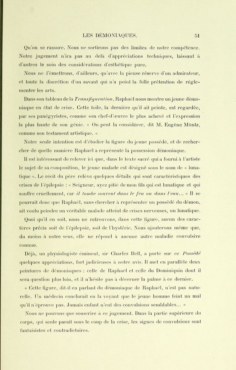 Qu’on se rassure. Nous ne sortirons pas des limites de notre compétence. Notre jugement n’ira pas ali delà d’appréciations techniques, laissant à d’autres le soin des considérations d’esthétique pure* Nous ne l’émettrons, d’ailleurs, qu’avec la pieuse réserve d’un admirateur, et toute la discrétion d’un savant qui n’a point la folle prétention de régle- menter les arts. Dans son tableau de la Trans figuration, Raphaël nous montre un jeune démo- niaque en état de crise* Cette toile, la dernière qu’il ait peinte, est regardée, par ses panégyristes, comme son chef-d’œuvre le plus achevé et l’expression la plus haute de son génie. « On peut la considérer, dit M. Eugène Müntz, comme son testament artistique. » Notre seule intention est d’étudier la figure du jeune possédé, et de recher- cher de quelle manière Raphaël a représenté la possession démoniaque. Il est intéressant de relever ici que, dans le texte sacré qui a fourni à l’artiste le sujet dé sa composition, le jeune malade est désigné-sous le nom de « luna- tique ». Le récit du père relève quelques détails qui sont caractéristiques des crises de l’épilepsie : « Seigneur, ayez pitié de mon fils qui est lunatique et qui souffre cruellement, car il tombe souvent dans le feu ou dans Veau... » Il se pourrait donc que Raphaël, sans chercher à représenter un possédé du démon, ait voulu peindre un véritable malade atteint de crises nerveuses, un lunatique. Quoi qu’il en soit, nous ne retrouvons, dans cette figure, aucun des carac- tères précis soit de l’épilepsie, soit de l’hystérie. Nous ajouterons même que, du moins à notre sens, elle ne répond à aucune autre maladie convulsive connue. Déjà, un physiologiste éminent, sir Charles Bell, a porté sur ce Possédé quelques appréciations, fort judicieuses à notre avis. Il met en parallèle deux peintures de démoniaques : celle de Raphaël et celle du Dominiquin dont il sera question plus loin, et il n’hésite pas à décerner la palme à ce dernier. « Cette figure, dit-il en parlant du démoniaque de Raphaël, n’est pas natu- relle. Un médecin conclurait en la voyant que le jeune homme feint un mal qu’il n’éprouve pas. Jamais enfant n’eut des convulsions semblables... » Nous ne pouvons que souscrire à ce jugement. Dans la partie supérieure du corps, qui seule paraît sous le coup de la crise, les signes de convulsions sont fantaisistes et contradictoires.