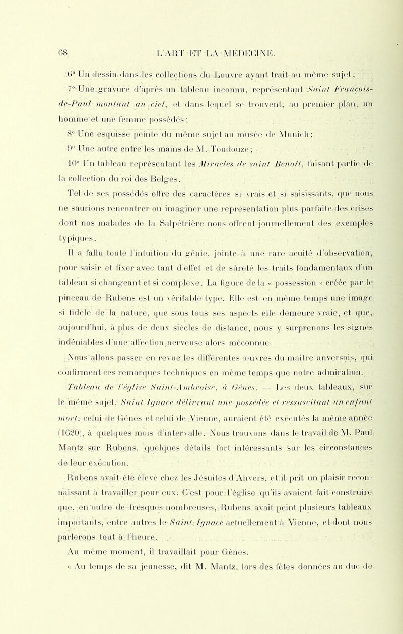 G0 Un dessin, dans,les collections du Louvre ayant trait au même-sujet, 70:Unê;gravure d’après un tableau inconnu, représentant Saint François- de-PauF montant cm et dans lequel se trouvent, au premier plan, un homme'et une femme possédés ; 8° Une esquisse peinte du même sujet au musée de Munich ; 9° Une autre entre'les mains de M. Toudouze; 10° Un tableau représentant les .Miracles de saint Benoît, faisant partie de la collection du roi des Belges. Tel de ses possédés offre des caractères si vrais et si saisissants, que nous, ne saurions rencontrer ou imaginer une représentation plus parfaite,des crises dont nos malades de la Salpêtrière nous offrent journellement des exemples typiques. Il a fallu toute l'intuition du génie, jointe à une rare acuité d’observation, pour saisir et fixer avec tant d’effet et de sûreté les traits fondamentaux d’un tableau si chang’eant.et si complexe. La figure delàpossession » créée par le; pinceau cle Rubens est un véritable type. Elle est en même temps une image si fidèle de la nature, que sous tous ses aspects elle demeure vraie, et que, aujourd’hui, à plus de deux siècles de distance, nous y surprenons les signes indéniables d’une affection,nerveuse alors méconnue. Nous allons passer en revue les différentes oeuvres du maître anversois, qui confirment ces remarques techniques en même temps que notre adnûration. Tableau de T église Saint-Ambroise, à Gènes. — Les deux tableaux, sur le.même sujet. Saint Ignace délivrant une possédée et ressuscitant un enfant mort: celui de Gênes et celui de ;Vienne, auraient été exécutés la même année (1620), à quelques mois d’intervalle: Nous trouvons dans le travail dé M. Paul Mantz sur Rubens,' quelques détails fort intéressants sur les ■circonstances de leur exécution. Rubens avait-été élevé chez les Jésuites d’Anvers, et il prit un plaisir recon- naissant à travailler pour eux: C’est.pour • l’église ; qu’ils avaient fait construire que, en'outre de fresques nombreuses, Rubens avait peint plusieurs tableaux importants, entre nnires le Saint Ignace actuellement à Vienne, et dont nous parlerons tout à l’heure. Au même moment, il travaillait pour Gênes. « Au temps de sa jeunesse, dit M. Mantz, lors des fêtes données au duc de