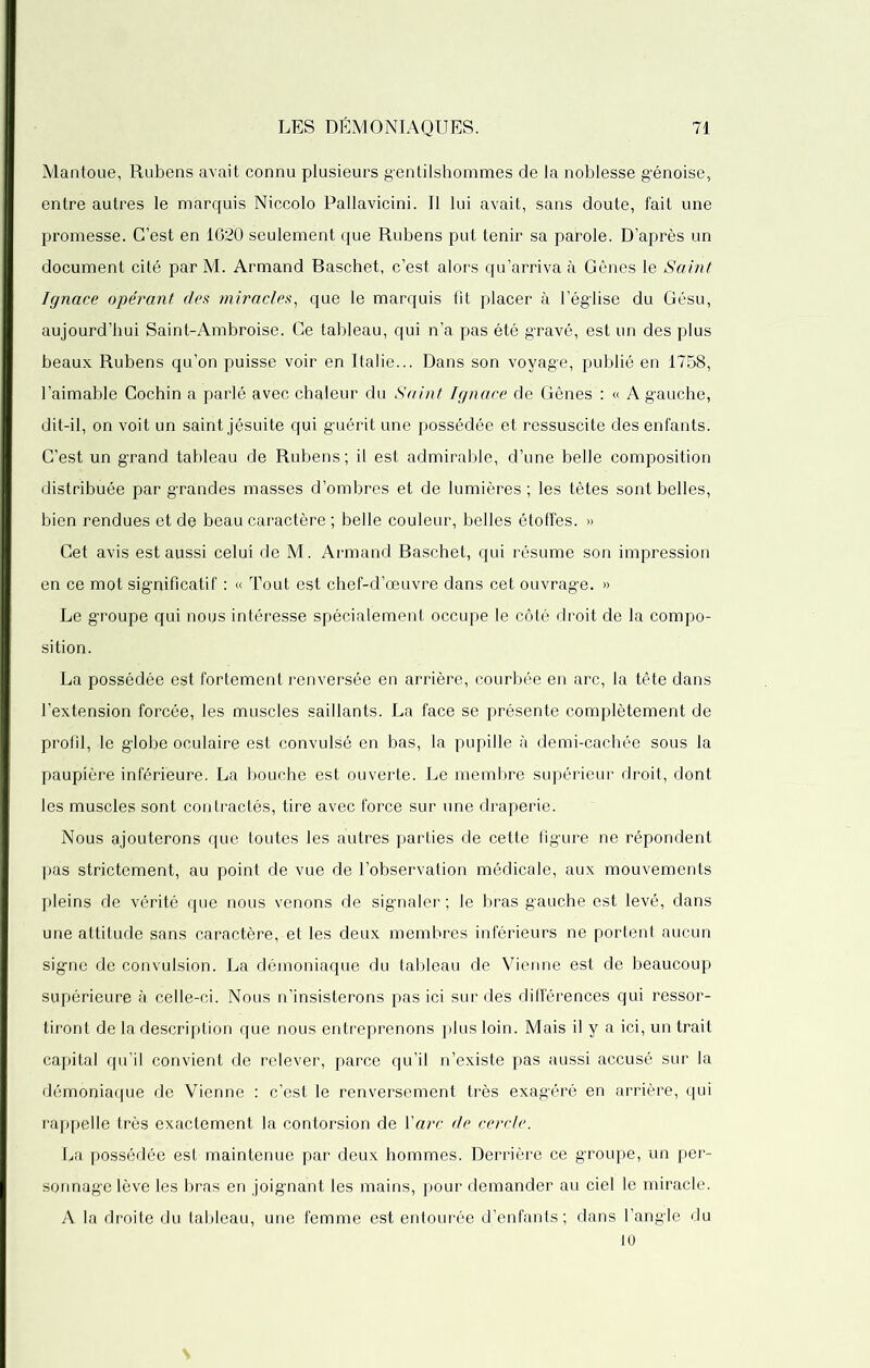 Mantoue, Rubens avait connu plusieurs gentilshommes de la noblesse génoise, entre autres le marquis Niccolo Pallavicini. Il lui avait, sans doute, fait une promesse. C’est en 1620 seulement que Rubens put tenir sa parole. D’après un document cité par M. Armand Raschet, c’est alors qu’arriva à Gênes le Saint Ignace opérant des miracles, que le marquis fit placer à l’église du Gésu, aujourd’hui Saint-Ambroise. Ce tableau, qui n’a pas été gravé, est un des plus beaux Rubens qu’on puisse voir en Italie... Dans son voyage, publié en 1758, l’aimable Cochin a parlé avec chaleur du Saint Ignace de Gênes : « A gauche, dit-il, on voit un saint jésuite qui guérit une possédée et ressuscite des enfants. C’est un grand tableau de Rubens ; il est admirable, d’une belle composition distribuée par grandes masses d’ombres et de lumières ; les têtes sont belles, bien rendues et de beau caractère ; belle couleur, belles étoffes. » Cet avis est aussi celui de M. Armand Raschet, qui résume son impression en ce mot significatif : « Tout est chef-d’œuvre dans cet ouvrage. » Le groupe qui nous intéresse spécialement occupe le côté droit de la compo- sition. La possédée est fortement renversée en arrière, courbée en arc, la tête dans l’extension forcée, les muscles saillants. La face se présente complètement de profil, le globe oculaire est convulsé en bas, la pupille à demi-cachée sous la paupière inférieure. La bouche est ouverte. Le membre supérieur droit, dont les muscles sont contractés, tire avec force sur une draperie. Nous ajouterons que toutes les autres parties de cette figure ne répondent pas strictement, au point de vue de l’observation médicale, aux mouvements pleins de vérité que nous venons de signaler ; le bras gauche est levé, dans une attitude sans caractère, et les deux membres inférieurs ne portent aucun signe de convulsion. La démoniaque du tableau de Vienne est de beaucoup supérieure à celle-ci. Nous n’insisterons pas ici sur dés différences qui ressor- tiront de la description que nous entreprenons plus loin. Mais il y a ici, un trait capital qu’il convient de relever, parce qu’il n’existe pas aussi accusé sur la démoniaque de Vienne : c’est le renversement très exagéré en arrière, qui rappelle très exactement la contorsion de Y arc de cercle. La possédée est maintenue par deux hommes. Derrière ce groupe, un per- sonnage lève les bras en joignant les mains, pour demander au ciel le miracle. A la droite du tableau, une femme est entourée d’enfants; dans l’angle du 10