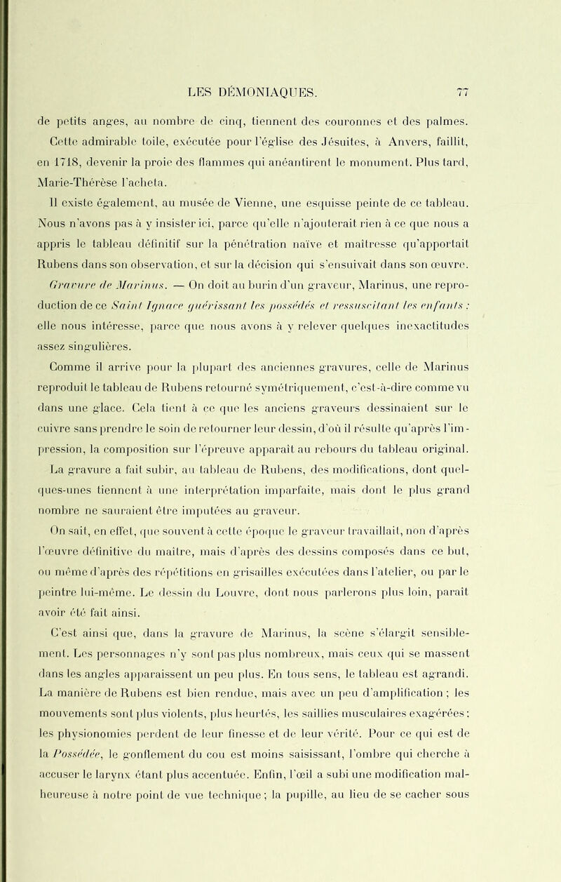 de petits anges, au nombre de cinq, tiennent des couronnes et des palmes. Cette admirable toile, exécutée pour l’église des Jésuites, à Anvers, faillit, en 1718, devenir la proie des flammes qui anéantirent le monument. Plus tard, Marie-Thérèse l’acheta. 11 existe également, au musée de Vienne, une esquisse peinte de ce tableau. Nous n’avons pas à y insistér ici, parce qu’elle n’ajouterait rien à ce que nous a appris le tableau définitif sur la pénétration naïve et maîtresse qu’apportait Rubens dans son observation, et sur la décision qui s’ensuivait dans son œuvre. Gravure de Marinus. — On doit au burin d’un graveur, Marinus, une repro- duction de ce Saint Ignare guérissant les possédés et ressuscitant les enfants : elle nous intéresse, parce que nous avons à y relever quelques inexactitudes assez singulières. Comme il arrive pour la plupart des anciennes gravures, celle de Marinus reproduit le tableau de Rubens retourné symétriquement, c’est-à-dire comme vu dans une glace. Cela tient à ce que les anciens graveurs dessinaient sur le cuivre sans prendre le soin de retourner leur dessin, d’où il résulte qu’après l’im - pression, la composition sur l’épreuve apparaît au rebours du tableau original. La gravure a fait subir, au tableau de Rubens, des modifications, dont quel- ques-unes tiennent à une interprétation imparfaite, mais dont le plus grand nombre ne sauraient être imputées au graAreur. On sait, en effet, que souvent à cette époque le graveur travaillait, non d’après l’œuvre définitive du maître, mais d’après des dessins composés dans ce but, ou même d’après des répétitions en grisailles exécutées dans l’atelier, ou parle peintre lui-même. Le dessin du Louvre, dont nous parlerons plus loin, paraît avoir été fait ainsi. C’est ainsi que, dans la gravure de Marinus, la scène s’élargit sensible- ment. Les personnages n’y sont pas plus nombreux, mais ceux qui se massent dans les angles apparaissent un peu plus. En tous sens, le tableau est agrandi. La manière de Rubens est bien rendue, mais avec un peu d’amplification ; les mouvements sont plus violen ts, plus heurtés, les saillies musculaires exagérées ; les physionomies perdent de leur finesse et de leur vérité. Pour ce qui est de la Possédée, le gonflement du cou est moins saisissant, l’ombre qui cherche à accuser le larynx étant plus accentuée. Enfin, l’œil a subi une modification mal- heureuse à notre point de vue technique ; la pupille, au lieu de se cacher sous