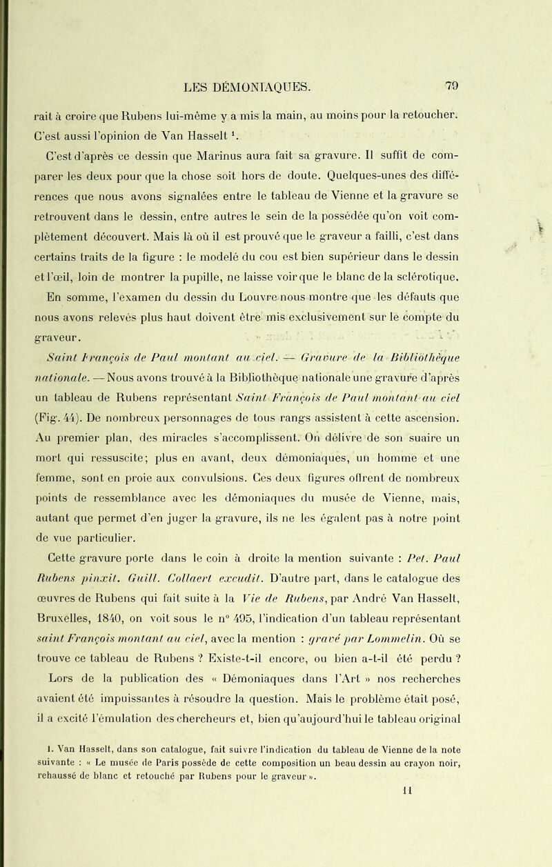 rait à croire que Rubens lui-même y a mis la main, au moins pour la retoucher. C’est aussi l’opinion de Van Hasselti. C’est d’après ce dessin que Marinus aura fait sa gravure. Il suffit de com- parer les deux pour que la chose soit hors de doute. Quelques-unes des diffé- rences que nous avons signalées entre le tableau de Vienne et la gravure se retrouvent dans le dessin, entre autres le sein de la possédée qu’on voit com- plètement découvert. Mais là où il est prouvé que le graveur a failli, c’est dans certains traits de la figure : le modelé du cou est bien supérieur dans le dessin et l’œil, loin de montrer la pupille, ne laisse voir que le blanc de la sclérotique. En somme, l’examen du dessin du Louvremous montre que les défauts que nous avons relevés plus haut doivent être' mis exclusivement sur le compte du graveur. Saint François de Paul montant au.ciel. — Gravure de la Bibliothèque nationale. —Nous avons trouvé à la Bibliothèque nationale une gravure d’après un tableau de Rubens représentant Samt François de Paul montant-au ciel (Fig*. 44). De nombreux personnages de tous rangs assistent à cette ascension. Au premier plan, des miracles s’accomplissent. On délivre de son suaire un mort qui ressuscite; plus en avant, deux démoniaques, un homme et une femme, sont en proie aux convulsions. Ces deux fîg’ures offrent de nombreux points de ressemblance avec les démoniaques du musée de Vienne, mais, autant que permet d’en juger la gravure, ils ne les égalent pas à notre point de vue particulier. Cette gravure porte dans le coin à droite la mention suivante : Pet. Paul Rubens pinxit. Guill. Collaerl excudit. D’autre part, dans le catalogue des œuvres de Rubens qui fait suite à la Vie de Rubens, par André Van Hasselt, Bruxelles, 1840, on voit sous le n° 495, l’indication d’un tableau représentant saint François montant au ciel, avec la mention : grave'par Lommelin. Où se trouve ce tableau de Rubens ? Existe-t-il encore, ou bien a-t-il été perdu ? Lors de la publication des « Démoniaques dans l’Art » nos recherches avaient été impuissantes à résoudre la question. Mais le problème était posé, il a excité l’émulation des chercheurs et, bien qu’aujourd’huile tableau original 1. Van Hasselt, dans son catalogue, fait suivre l’indication du tableau de Vienne de la note suivante : « Le musée de Paris possède de cette composition un beau dessin au crayon noir, rehaussé de blanc et retouché par Rubens pour le graveur».