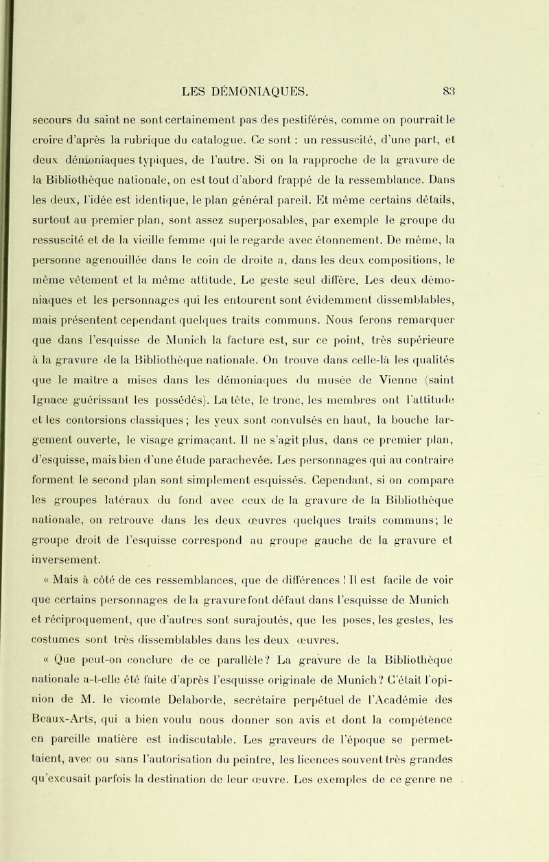 secours du saint ne sont certainement pas des pestiférés, comme on pourrait le croire d’après la rubrique du catalogue. Ce sont : un ressuscité, d’une part, et deux démoniaques typiques, de l’autre. Si on la rapproche de la gravure de la Bibliothèque nationale, on est tout d’abord frappé de la ressemblance. Dans les deux, l’idée est identique, le plan général pareil. Et même certains détails, surtout au premier plan, sont assez superposables, par exemple le groupe du ressuscité et de la vieille femme qui le regarde avec étonnement. De même, la personne agenouillée dans le coin de droite a, dans les deux compositions, le même vêtement et la même attitude. Le geste seul diffère. Les deux démo- niaques et les personnages qui les entourent sont évidemment dissemblables, mais présentent cependant quelques traits communs. Nous ferons remarquer que dans l’esquisse de Munich la facture est, sur ce point, très supérieure à la gravure de la Bibliothèque nationale. On trouve dans celle-là les qualités que le maître a mises dans les démoniaques du musée de Vienne (saint Ignace guérissant les possédés). La tête, le tronc, les membres ont l’attitude et les contorsions classiques ; les yeux sont convulsés en haut, la bouche lar- gement ouverte, le visage grimaçant. Il ne s’agit plus, dans ce premier plan, d’esquisse, mais bien d’une étude parachevée. Les personnages qui au contraire forment le second plan sont simplement esquissés. Cependant, si on compare les groupes latéraux du fond avec ceux de la gravure de la Bibliothèque nationale, on retrouve dans les deux œuvres quelques traits communs; le groupe droit de l’esquisse correspond au groupe gauche de la gravure et inversement. « Mais à côté de ces ressemblances, que de différences ! Il est facile de voir que certains personnages de la gravure font défaut dans l’esquisse de Munich et réciproquement, que d’aulres sont surajoutés, que les poses, les gestes, les costumes sont très dissemblables dans les deux œuvres. « Que peut-on conclure de ce parallèle? La gravure de la Bibliothèque nationale a-t-elle été faite d’après l’esquisse originale de Munich? C’était l’opi- nion de M. le vicomte Delaborde, secrétaire perpétuel de l’Académie des Beaux-Arts, qui a bien voulu nous donner son avis et dont la compétence en pareille matière est indiscutable. Les graveurs de l’époque se permet- taient, avec ou sans l’autorisation du peintre, les licences souvent très grandes qu’excusait parfois la destination de leur œuvre. Les exemples de ce genre ne